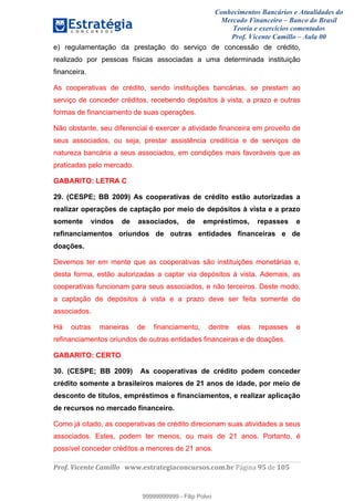 Conhecimentos Bancários e Atualidades do
Mercado Financeiro – Banco do Brasil
Teoria e exercícios comentados
Prof. Vicente Camillo – Aula 00
! !
!
!∀#∃%&∋()∗+,∗&−./(00#&&&∀∀∀#∃%&∋(&∃)∗(+,−+.∋%,%#+,/#0∋!∀#∃%&∋!:3!()!123!
!
e) regulamentação da prestação do serviço de concessão de crédito,
realizado por pessoas físicas associadas a uma determinada instituição
financeira.
As cooperativas de crédito, sendo instituições bancárias, se prestam ao
serviço de conceder créditos, recebendo depósitos à vista, a prazo e outras
formas de financiamento de suas operações.
Não obstante, seu diferencial é exercer a atividade financeira em proveito de
seus associados, ou seja, prestar assistência creditícia e de serviços de
natureza bancária a seus associados, em condições mais favoráveis que as
praticadas pelo mercado.
GABARITO: LETRA C
29. (CESPE; BB 2009) As cooperativas de crédito estão autorizadas a
realizar operações de captação por meio de depósitos à vista e a prazo
somente vindos de associados, de empréstimos, repasses e
refinanciamentos oriundos de outras entidades financeiras e de
doações.
Devemos ter em mente que as cooperativas são instituições monetárias e,
desta forma, estão autorizadas a captar via depósitos à vista. Ademais, as
cooperativas funcionam para seus associados, e não terceiros. Deste modo,
a captação de depósitos à vista e a prazo deve ser feita somente de
associados.
Há outras maneiras de financiamento, dentre elas repasses e
refinanciamentos oriundos de outras entidades financeiras e de doações.
GABARITO: CERTO
30. (CESPE; BB 2009) As cooperativas de crédito podem conceder
crédito somente a brasileiros maiores de 21 anos de idade, por meio de
desconto de títulos, empréstimos e financiamentos, e realizar aplicação
de recursos no mercado financeiro.
Como já citado, as cooperativas de crédito direcionam suas atividades a seus
associados. Estes, podem ter menos, ou mais de 21 anos. Portanto, é
possível conceder créditos a menores de 21 anos.
99999999999
99999999999 - Filip Polvo
 