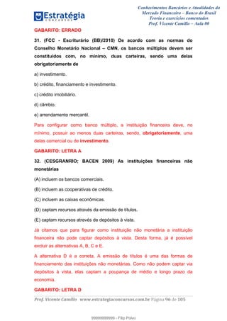 Conhecimentos Bancários e Atualidades do
Mercado Financeiro – Banco do Brasil
Teoria e exercícios comentados
Prof. Vicente Camillo – Aula 00
! !
!
!∀#∃%&∋()∗+,∗&−./(00#&&&∀∀∀#∃%&∋(&∃)∗(+,−+.∋%,%#+,/#0∋!∀#∃%&∋!:7!()!123!
!
GABARITO: ERRADO
31. (FCC - Escriturário (BB)/2010) De acordo com as normas do
Conselho Monetário Nacional – CMN, os bancos múltiplos devem ser
constituídos com, no mínimo, duas carteiras, sendo uma delas
obrigatoriamente de
a) investimento.
b) crédito, financiamento e investimento.
c) crédito imobiliário.
d) câmbio.
e) arrendamento mercantil.
Para configurar como banco múltiplo, a instituição financeira deve, no
mínimo, possuir ao menos duas carteiras, sendo, obrigatoriamente, uma
delas comercial ou de investimento.
GABARITO: LETRA A
32. (CESGRANRIO; BACEN 2009) As instituições financeiras não
monetárias
(A) incluem os bancos comerciais.
(B) incluem as cooperativas de crédito.
(C) incluem as caixas econômicas.
(D) captam recursos através da emissão de títulos.
(E) captam recursos através de depósitos à vista.
Já citamos que para figurar como instituição não monetária a instituição
financeira não pode captar depósitos à vista. Desta forma, já é possível
excluir as alternativas A, B, C e E.
A alternativa D é a correta. A emissão de títulos é uma das formas de
financiamento das instituições não monetárias. Como não podem captar via
depósitos à vista, elas captam a poupança de médio e longo prazo da
economia.
GABARITO: LETRA D
99999999999
99999999999 - Filip Polvo
 