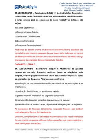 Conhecimentos Bancários e Atualidades do
Mercado Financeiro – Banco do Brasil
Teoria e exercícios comentados
Prof. Vicente Camillo – Aula 00
! !
!
!∀#∃%&∋()∗+,∗&−./(00#&&&∀∀∀#∃%&∋(&∃)∗(+,−+.∋%,%#+,/#0∋!∀#∃%&∋!:8!()!123!
!
33. (CESGRANRIO - Escriturário (BB)/2012) As instituições financeiras,
controladas pelos Governos Estaduais, que fornecem crédito de médio
e longo prazos para as empresas de seus respectivos Estados são
as(os)
a) Caixas Econômicas
b) Cooperativas de Crédito
c) Sociedades Distribuidoras
d) Bancos Comerciais
e) Bancos de Desenvolvimento
Acabamos de discutir o tema. Os bancos de desenvolvimento estaduais são
controlados pelo governo estaduais do qual fazem parte. Ademais, os bancos
de desenvolvimento se prestam ao fornecimento de crédito de médio e longo
prazos para as empresas de seus respectivos Estados.
GABARITO: LETRA E
34. (CESGRANRIO - Escriturário (BB)/2010) Atualmente os grandes
bancos do mercado financeiro realizam desde as atividades mais
simples, como o pagamento de um título, até as mais complexas, como
as operações de Corporate Finance, que envolvem a
a) realização de um contrato de câmbio para viabilizar as exportações e as
importações.
b) realização de atividades corporativas no exterior.
c) gestão de ativos financeiros no segmento corporativo.
d) manutenção de contas-correntes de expatriados no exterior.
e) intermediação de fusões, cisões, aquisições e incorporações de empresas.
As operações de finanças corporativas (corporate finance) são também
realizadas pelos Bancos de Investimento.
Em suma, compreendem as atividades de administração de riscos financeiros
de uma grande companhia, além de outras operações que visam maximizar o
valor da empresa no mercado.
99999999999
99999999999 - Filip Polvo
 
