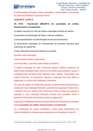 Conhecimentos Bancários e Atualidades do
Mercado Financeiro – Banco do Brasil
Teoria e exercícios comentados
Prof. Vicente Camillo – Aula 00
! !
!
!∀#∃%&∋()∗+,∗&−./(00#&&&∀∀∀#∃%&∋(&∃)∗(+,−+.∋%,%#+,/#0∋!∀#∃%&∋!:9!()!123!
!
A intermediação de fusões, cisões, aquisições e incorporações de empresas
faz parte da atividade de corporate finance.
GABARITO: LETRA E
35. (FCC - Escriturário (BB)/2011) As sociedades de crédito,
financiamento e investimento
a) captam recursos por meio de aceite e colocação de letras de câmbio.
b) participam da distribuição de títulos e valores mobiliários.
c) são especializadas na administração de recursos de terceiros.
d) desenvolvem operações de financiamento da atividade produtiva para
suprimento de capital fixo.
e) são instituições financeiras públicas ou privadas.
Questão muito importante!
Vamos analisar todas as alternativas:
a) Correto! Mas, o que são aceite e letras de câmbio?
O aceite é operação em que a financeira adquire créditos comerciais de
determinado estabelecimento comercial. Ao vender seus produtos a prazo, o
estabelecimento comercial pode repassar estes créditos, descontados dos
custos financeiros, às financeiras. Quando o comprado dos bens efetua o
pagamento, os valores são creditados à financeira.
Já a letra de câmbio é emitida pelo devedor de determinado financiamento e
aceitas por outra instituição financeira, que financia a operação. Desta forma,
o devedor toma um crédito junto à financeira, emite um título que garante a
operação e outra instituição financeira financia esta operação, tendo a
garantia da financeira e do devedor quanto ao pagamento.
Estas duas modalidades são as principais formas de financiamento utilizadas
pelas sociedades de crédito, financiamento e investimento
b) a distribuição de valores mobiliários é feitos pelas Distribuidoras de
Valores Mobiliários, entidades que estudaremos com detalhes na Aula 03
99999999999
99999999999 - Filip Polvo
 