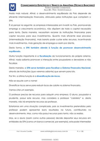 Prof. Vicente Camillo www.estrategiaconcursos.com.br 9 de 135
CONHECIMENTOS ESPECÍFICOS P/ BANCO DA AMAZÔNIA (TÉCNICO BANCÁRIO)
TEORIA E QUESTÕES COMENTADAS
AULA 00 – PROF. VICENTE CAMILLO
Nada mais natural. Afinal, o desenvolvimento equilibrado do País depende de
eficiente intermediação financeira, efetuada pelas instituições que compõem o
SFN.
É só pensar no seguinte: as empresas interessadas em investir no País, promovendo
emprego e crescimento econômico, não dispõem de todo o capital necessário
para tanto. Desta maneira, necessitam recorrer às instituições financeiras para
captar recursos para seus investimentos. Quanto mais eficiente esse processo
(intermediação financeira), mais barato pode custar estes recursos, incentivando
mais investimentos, mais geração de empregos e assim por diante.
Desta forma, o SFN também atende à função de promover desenvolvimento
equilibrado.
Outra função importante é a fiscalização do funcionamento do próprio sistema.
Afinal, nada adianta promover a interação entre poupadores e devedores e não
fiscalizar.
Desta maneira, o SFN serve também para fiscalizar o Sistema Financeiro Nacional,
através de instituições (que veremos adiante) que servem para isto.
Por fim, a última função é a diversificação de riscos.
Não se assuste com o nome!
Diversificar riscos serve para reduzir riscos de calote no sistema financeiro.
Vamos citar um exemplo.
O professor precisa de recursos para adquirir uma empresa. O aluno, poupador e
prudente, possui este recurso, mas considera o professor “caloteiro” e, desta
maneira, não irá emprestar recursos ao professor.
Estaríamos em uma situação complicada, pois os investimentos pretendidos pelo
professor podem apresentar bons resultados no futuro, contribuindo no
desenvolvimento. Mas, como não possui recursos para tanto, não os realiza.
Mas, se o aluno (assim como outras pessoas) decide depositar seus recursos em
entidades do SFN (como um banco comercial, por exemplo), esta pode intermediar
00000000000 - DEMO
 