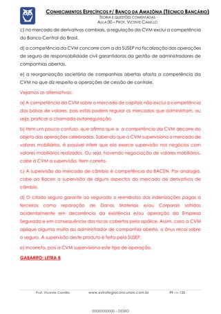 Prof. Vicente Camillo www.estrategiaconcursos.com.br 99 de 135
CONHECIMENTOS ESPECÍFICOS P/ BANCO DA AMAZÔNIA (TÉCNICO BANCÁRIO)
TEORIA E QUESTÕES COMENTADAS
AULA 00 – PROF. VICENTE CAMILLO
c) no mercado de derivativos cambiais, a regulação da CVM exclui a competência
do Banco Central do Brasil.
d) a competência da CVM concorre com a da SUSEP na fiscalização das operações
de seguro de responsabilidade civil garantidoras da gestão de administradores de
companhias abertas.
e) a reorganização societária de companhias abertas afasta a competência da
CVM no que diz respeito a operações de cessão de controle.
Vejamos as alternativas:
a) A competência da CVM sobre o mercado de capitais não exclui a competência
das bolsas de valores, pois estas podem regular os mercados que administram, ou
seja, praticar a chamada autorregulação.
b) Item um pouco confuso, que afirma que a a competência da CVM decorre do
objeto das operações celebradas. Sabendo que a CVM supervisiona o mercado de
valores mobiliários, é possível inferir que ela exerce supervisão nos negócios com
valores mobiliários realizados. Ou seja, havendo negociação de valores mobiliários,
cabe à CVM a supervisão. Item correto.
c) A supervisão do mercado de câmbio é competência do BACEN. Por analogia,
cabe ao Bacen a supervisão de alguns aspectos do mercado de derivativos de
câmbio.
d) O citado seguro garante ao segurado o reembolso das indenizações pagas a
terceiros como reparação de Danos Materiais e/ou Corporais sofridos
acidentalmente em decorrência da existência e/ou operação da Empresa
Segurada e em consequência dos riscos cobertos pela apólice. Assim, caso a CVM
aplique alguma multa ao administrador de companhia aberta, o ônus recai sobre
o seguro. A supervisão deste produto é feita pela SUSEP.
e) Incorreto, pois a CVM supervisiona este tipo de operação.
GABARITO: LETRA B
00000000000 - DEMO
 