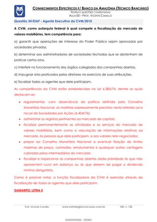 Prof. Vicente Camillo www.estrategiaconcursos.com.br 100 de 135
CONHECIMENTOS ESPECÍFICOS P/ BANCO DA AMAZÔNIA (TÉCNICO BANCÁRIO)
TEORIA E QUESTÕES COMENTADAS
AULA 00 – PROF. VICENTE CAMILLO
ESAF - Agente Executivo da CVM/2010
A CVM, como autarquia federal à qual compete a fiscalização do mercado de
valores mobiliários, tem competência para:
a) garantir que operações de interesse do Poder Público sejam aprovadas por
sociedades privadas.
b) determinar aos administradores de sociedades fechadas que se abstenham de
praticar certos atos.
c) interferir no funcionamento dos órgãos colegiados das companhias abertas.
d) impugnar atos praticados pelos diretores no exercício de suas atribuições.
e) fiscalizar todos os agentes que dele participam.
As competências da CVM estão estabelecidas na Lei 6.385/76, dentre as quais
destacam-se:
• regulamentar, com observância da política definida pelo Conselho
Monetário Nacional, as matérias expressamente previstas nesta referida Lei e
na Lei de Sociedades por Ações (6.404/76);
• administrar os registros pertinentes ao mercado de capitais;
• fiscalizar permanentemente as atividades e os serviços do mercado de
valores mobiliários, bem como a veiculação de informações relativas ao
mercado, às pessoas que dele participem, e aos valores nele negociados;
• propor ao Conselho Monetário Nacional a eventual fixação de limites
máximos de preço, comissões, emolumentos e quaisquer outras vantagens
cobradas pelos intermediários do mercado;
• fiscalizar e inspecionar as companhias abertas dada prioridade às que não
apresentem lucro em balanço ou às que deixem de pagar o dividendo
mínimo obrigatório.
Como é possível notar, a função fiscalizadora da CVM é exercida através da
fiscalização de todos os agentes que dele participam.
GABARITO: LETRA E
00000000000 - DEMO
 
