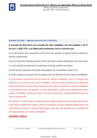 Prof. Vicente Camillo www.estrategiaconcursos.com.br 101 de 135
CONHECIMENTOS ESPECÍFICOS P/ BANCO DA AMAZÔNIA (TÉCNICO BANCÁRIO)
TEORIA E QUESTÕES COMENTADAS
AULA 00 – PROF. VICENTE CAMILLO
ESAF - Agente Executivo da CVM/2010
A inclusão de derivativos no conceito de valor mobiliário, tal como dispõe o art. 2º
da Lei n. 6.385/1976, e as alterações posteriores, leva a concluir que:
a) os derivativos sob competência da CVM são apenas os negociados em Bolsa ou
balcão organizado.
b) as companhias abertas podem emitir derivativos para distribuição em mercados.
c) a circulação de derivativos existentes só pode ser feita em Bolsa.
d) derivativos cambiais não estão abrangidos na competência da CVM.
e) títulos públicos se forem ativos subjacentes de derivativos são valores mobiliários.
A CVM exerce supervisão no mercado de valores mobiliários. Com a inclusão dos
derivativos no conceito de valor mobiliário, a CVM passou a exercer a supervisão
sobre estes títulos. É importante mencionar que são considerados valores mobiliários
os contratos futuros, de opções e outros derivativos, cujos ativos subjacentes sejam
valores mobiliários, além de outros contratos derivativos, independentemente dos
ativos subjacentes.
No entanto, à CVM cabe a supervisão das negociações com contratos derivativos
cujos ativos subjacentes sejam valores mobiliários, ou seja, aqueles negociados nos
mercados de bolsa ou balcão organizado, que são, por excelência, os ambientes
de negociações de valores mobiliários.
GABARITO: LETRA A
00000000000 - DEMO
 