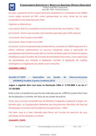 Prof. Vicente Camillo www.estrategiaconcursos.com.br 103 de 135
CONHECIMENTOS ESPECÍFICOS P/ BANCO DA AMAZÔNIA (TÉCNICO BANCÁRIO)
TEORIA E QUESTÕES COMENTADAS
AULA 00 – PROF. VICENTE CAMILLO
Ou seja, a presente Lei foi a responsável por estabelecer a competência do CRSFN
como órgão recursal do SFN, como apresentado na aula. Antes da Lei essa
competência era exercida pelo CMN.
Vejamos as alternativas:
a) Incorreto. Esta é a competência do Fundo Garantidor de Créditos - FGC.
b) Incorreto. Temos aqui funções concorrentes exercidas pelo CMN e Bacen.
c) Incorreto. Essa função é da SUSEP.
d) Incorreto. Essa função é do CNSP
e) Correto. Como foi apresentado anteriormente, compete ao CRSFN julgar em 2ª e
última instância administrativa os recursos interpostos sobre a aplicação de
penalidades administrativas pelo Banco Central do Brasil, pela Comissão de Valores
Mobiliários e pelo Conselho de Controle de Atividades Financeiras, como aplicação
de penalidades por infração à legislação cambial, à legislação de capitais
estrangeiros e à legislação de crédito rural e industrial.
GABARITO: LETRA E
CESPE - Especialista em Gestão de Telecomunicações
(TELEBRAS)/Analista Superior/Auditoria/2015)
Julgue o seguinte item com base na Resolução CMN n.º 3.792/2009 e na Lei n.º
12.154/2009.
Entre outras competências que lhe são atribuídas por lei, a PREVIC pode instituir taxa
de fiscalização e controle, em face do seu poder de polícia.
Vimos que uma das competências da Diretoria Colegiada é apreciar e julgar, em
primeiro grau, as impugnações referentes aos lançamentos tributários da Taxa de
Fiscalização e Controle da Previdência Complementar – TAFIC
Pois bem, essa é a taxa cobrada pela Previc em função do exercício de suas
atividades de fiscalização e controle.
GABARITO: CERTO
00000000000 - DEMO
 