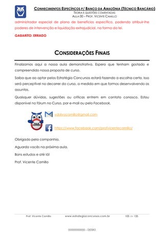 Prof. Vicente Camillo www.estrategiaconcursos.com.br 105 de 135
CONHECIMENTOS ESPECÍFICOS P/ BANCO DA AMAZÔNIA (TÉCNICO BANCÁRIO)
TEORIA E QUESTÕES COMENTADAS
AULA 00 – PROF. VICENTE CAMILLO
administrador especial de plano de benefícios específico, podendo atribuir-lhe
poderes de intervenção e liquidação extrajudicial, na forma da lei.
GABARITO: ERRADO
CONSIDERAÇÕES FINAIS
Finalizamos aqui a nossa aula demonstrativa. Espero que tenham gostado e
compreendido nossa proposta de curso.
Saiba que ao optar pelos Estratégia Concursos estará fazendo a escolha certa. Isso
será perceptível no decorrer do curso, a medida em que formos desenvolvendo os
assuntos.
Quaisquer dúvidas, sugestões ou críticas entrem em contato conosco. Estou
disponível no fórum no Curso, por e-mail ou pelo Facebook.
vdalvocamillo@gmail.com
https://www.facebook.com/profvicentecamillo/
Obrigado pela companhia.
Aguardo vocês na próxima aula.
Bons estudos e até lá!
Prof. Vicente Camillo
00000000000 - DEMO
 