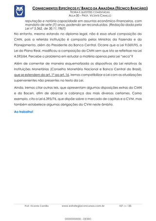 Prof. Vicente Camillo www.estrategiaconcursos.com.br 107 de 135
CONHECIMENTOS ESPECÍFICOS P/ BANCO DA AMAZÔNIA (TÉCNICO BANCÁRIO)
TEORIA E QUESTÕES COMENTADAS
AULA 00 – PROF. VICENTE CAMILLO
reputação e notória capacidade em assuntos econômico-financeiros, com
mandato de sete (7) anos, podendo ser reconduzidos. (Redação dada pela
Lei nº 5.362, de 30.11.1967)
No entanto, mesmo estando no diploma legal, não é essa atual composição do
CMN, pois a referida instituição é composta pelos Ministros da Fazenda e do
Planejamento, além do Presidente do Banco Central. Ocorre que a Lei 9.069/95, a
Lei do Plano Real, modificou a composição do CMN sem que isto se refletisse na Lei
4.595/64. Percebe o problema em estudar a matéria apenas pela Lei “seca”?
Além de comentar de maneira esquematizada os dispositivos da Lei relativos às
Instituições Monetárias (Conselho Monetário Nacional e Banco Central do Brasil),
que se estendem do art. 1º ao art. 16, iremos compatibilizar a Lei com as atualizações
supervenientes não presentes no texto da Lei.
Ainda, iremos citar outras leis, que apresentam algumas disposições extras do CMN
e do Bacen, afim de abarcar a cobrança dos mais diversos certames. Como
exemplo, cito a Lei 6.395/76, que dispõe sobre o mercado de capitais e a CVM, mas
também estabelece algumas obrigações do CVM neste âmbito.
Ao trabalho!
00000000000 - DEMO
 