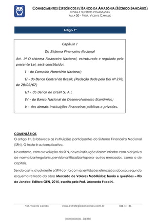 Prof. Vicente Camillo www.estrategiaconcursos.com.br 108 de 135
CONHECIMENTOS ESPECÍFICOS P/ BANCO DA AMAZÔNIA (TÉCNICO BANCÁRIO)
TEORIA E QUESTÕES COMENTADAS
AULA 00 – PROF. VICENTE CAMILLO
Artigo 1º
COMENTÁRIOS
O artigo 1o. Estabelece as instituições participantes do Sistema Financeiro Nacional
(SFN). O texto é autoexplicativo.
No entanto, com a evolução do SFN, novas instituições foram criadas com o objetivo
de normatizar/regular/supervisionar/fiscalizar/operar outros mercados, como o de
capitais.
Sendo assim, atualmente o SFN conta com as entidades elencadas abaixo, segundo
esquema retirado da obra Mercado de Valores Mobiliários: teoria e questões – Rio
de Janeiro: Editora GEN, 2015, escrita pelo Prof. Leonardo Faccini.
Capítulo I
Do Sistema Financeiro Nacional
Art. 1º O sistema Financeiro Nacional, estruturado e regulado pela
presente Lei, será constituído:
I - do Conselho Monetário Nacional;
II - do Banco Central do Brasil; (Redação dada pelo Del nº 278,
de 28/02/67)
III - do Banco do Brasil S. A.;
IV - do Banco Nacional do Desenvolvimento Econômico;
V - das demais instituições financeiras públicas e privadas.
00000000000 - DEMO
 