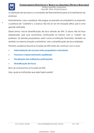 Prof. Vicente Camillo www.estrategiaconcursos.com.br 10 de 135
CONHECIMENTOS ESPECÍFICOS P/ BANCO DA AMAZÔNIA (TÉCNICO BANCÁRIO)
TEORIA E QUESTÕES COMENTADAS
AULA 00 – PROF. VICENTE CAMILLO
a captação de recursos e a concessão de financiamento para os investimentos do
professor.
Naturalmente, caso o professor não pague as parcelas do empréstimo (cumprindo
a profecia de “caloteiro”), o banco não iria se ver em situação difícil, pois é uma
grande instituição.
Desta forma, houve diversificação de risco através do SFN. O aluno não irá ficar
prejudicado, pois suas economias continuarão lá mesmo com o “calote” do
professor. Os demais poupadores, assim como a instituição financeira, também se
sentirão na mesma situação confortável, visto a diversificação de risco realizada.
Portanto, podemos resumir as funções do SFN antes de continuar com a aula:
• Intermediação de recursos entre poupadores e devedores
• Promover o desenvolvimento equilibrado
• Fiscalização das instituições participantes
• Diversificação de riscos.
Bom, já conhecemos as funções do SFN.
Mas, quais as instituições que dele fazem parte?
00000000000 - DEMO
 