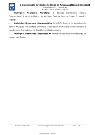 Prof. Vicente Camillo www.estrategiaconcursos.com.br 110 de 135
CONHECIMENTOS ESPECÍFICOS P/ BANCO DA AMAZÔNIA (TÉCNICO BANCÁRIO)
TEORIA E QUESTÕES COMENTADAS
AULA 00 – PROF. VICENTE CAMILLO
• Instituições Financeiras Monetárias  Bancos Comerciais, Bancos
Cooperativos, Bancos Múltiplos, Sociedades Cooperativas e Caixa Econômica
Federal
• Instituições Financeiras Não-Monetárias  BNDES, Bancos de Investimento,
Bancos Múltiplos sem carteira comercial, Sociedades de Crédito, Financiamento e
Investimento, Sociedades de Crédito Imobiliário e outras
• Instituições Financeiras Supervisoras  Instituições atuantes no mercado de
valores mobiliários.
00000000000 - DEMO
 