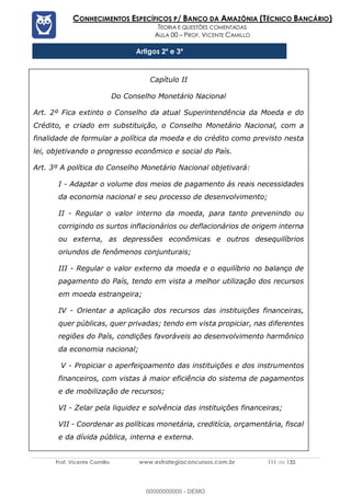 Prof. Vicente Camillo www.estrategiaconcursos.com.br 111 de 135
CONHECIMENTOS ESPECÍFICOS P/ BANCO DA AMAZÔNIA (TÉCNICO BANCÁRIO)
TEORIA E QUESTÕES COMENTADAS
AULA 00 – PROF. VICENTE CAMILLO
Artigos 2º e 3º
Capítulo II
Do Conselho Monetário Nacional
Art. 2º Fica extinto o Conselho da atual Superintendência da Moeda e do
Crédito, e criado em substituição, o Conselho Monetário Nacional, com a
finalidade de formular a política da moeda e do crédito como previsto nesta
lei, objetivando o progresso econômico e social do País.
Art. 3º A política do Conselho Monetário Nacional objetivará:
I - Adaptar o volume dos meios de pagamento ás reais necessidades
da economia nacional e seu processo de desenvolvimento;
II - Regular o valor interno da moeda, para tanto prevenindo ou
corrigindo os surtos inflacionários ou deflacionários de origem interna
ou externa, as depressões econômicas e outros desequilíbrios
oriundos de fenômenos conjunturais;
III - Regular o valor externo da moeda e o equilíbrio no balanço de
pagamento do País, tendo em vista a melhor utilização dos recursos
em moeda estrangeira;
IV - Orientar a aplicação dos recursos das instituições financeiras,
quer públicas, quer privadas; tendo em vista propiciar, nas diferentes
regiões do País, condições favoráveis ao desenvolvimento harmônico
da economia nacional;
V - Propiciar o aperfeiçoamento das instituições e dos instrumentos
financeiros, com vistas à maior eficiência do sistema de pagamentos
e de mobilização de recursos;
VI - Zelar pela liquidez e solvência das instituições financeiras;
VII - Coordenar as políticas monetária, creditícia, orçamentária, fiscal
e da dívida pública, interna e externa.
00000000000 - DEMO
 