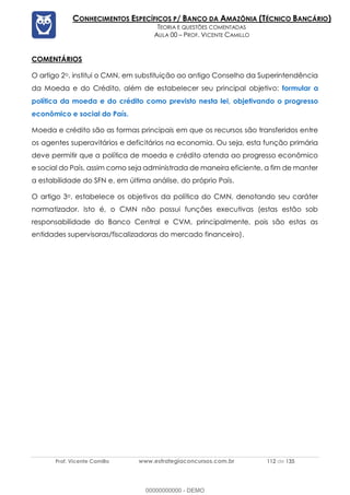 Prof. Vicente Camillo www.estrategiaconcursos.com.br 112 de 135
CONHECIMENTOS ESPECÍFICOS P/ BANCO DA AMAZÔNIA (TÉCNICO BANCÁRIO)
TEORIA E QUESTÕES COMENTADAS
AULA 00 – PROF. VICENTE CAMILLO
COMENTÁRIOS
O artigo 2o. institui o CMN, em substituição ao antigo Conselho da Superintendência
da Moeda e do Crédito, além de estabelecer seu principal objetivo: formular a
política da moeda e do crédito como previsto nesta lei, objetivando o progresso
econômico e social do País.
Moeda e crédito são as formas principais em que os recursos são transferidos entre
os agentes superavitários e deficitários na economia. Ou seja, esta função primária
deve permitir que a política de moeda e crédito atenda ao progresso econômico
e social do País, assim como seja administrada de maneira eficiente, a fim de manter
a estabilidade do SFN e, em última análise, do próprio País.
O artigo 3o. estabelece os objetivos da política do CMN, denotando seu caráter
normatizador. Isto é, o CMN não possui funções executivas (estas estão sob
responsabilidade do Banco Central e CVM, principalmente, pois são estas as
entidades supervisoras/fiscalizadoras do mercado financeiro).
00000000000 - DEMO
 