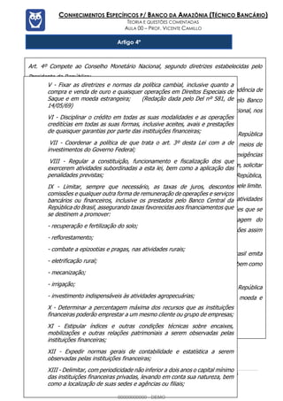 Prof. Vicente Camillo www.estrategiaconcursos.com.br 113 de 135
CONHECIMENTOS ESPECÍFICOS P/ BANCO DA AMAZÔNIA (TÉCNICO BANCÁRIO)
TEORIA E QUESTÕES COMENTADAS
AULA 00 – PROF. VICENTE CAMILLO
Artigo 4º
Art. 4º Compete ao Conselho Monetário Nacional, segundo diretrizes estabelecidas pelo
Presidente da República:
I - Autorizar as emissões de papel-moeda as quais ficarão na prévia dependência de
autorização legislativa quando se destinarem ao financiamento direto pelo Banco
Central da República do Brasil, das operações de crédito com o Tesouro Nacional, nos
termos do artigo 49 desta Lei. (Vide Lei nº 8.392, de 30.12.91)
O Conselho Monetário Nacional pode, ainda autorizar o Banco Central da República
do Brasil a emitir, anualmente, até o limite de 10% (dez por cento) dos meios de
pagamentos existentes a 31 de dezembro do ano anterior, para atender as exigências
das atividades produtivas e da circulação da riqueza do País, devendo, porém, solicitar
autorização do Poder Legislativo, mediante Mensagem do Presidente da República,
para as emissões que, justificadamente, se tornarem necessárias além daquele limite.
Quando necessidades urgentes e imprevistas para o financiamento dessas atividades
o determinarem, pode o Conselho Monetário Nacional autorizar as emissões que se
fizerem indispensáveis, solicitando imediatamente, através de Mensagem do
Presidente da República, homologação do Poder Legislativo para as emissões assim
realizadas:
II - Estabelecer condições para que o Banco Central da República do Brasil emita
moeda-papel de curso forçado, nos termos e limites decorrentes desta Lei, bem como
as normas reguladoras do meio circulante;
III - Aprovar os orçamentos monetários, preparados pelo Banco Central da República
do Brasil, por meio dos quais se estimarão as necessidades globais de moeda e
crédito;
IV - Determinar as características gerais das cédulas e das moedas;
V - Fixar as diretrizes e normas da política cambial, inclusive quanto a
compra e venda de ouro e quaisquer operações em Direitos Especiais de
Saque e em moeda estrangeira; (Redação dada pelo Del nº 581, de
14/05/69)
VI - Disciplinar o crédito em todas as suas modalidades e as operações
creditícias em todas as suas formas, inclusive aceites, avais e prestações
de quaisquer garantias por parte das instituições financeiras;
VII - Coordenar a política de que trata o art. 3º desta Lei com a de
investimentos do Governo Federal;
VIII - Regular a constituição, funcionamento e fiscalização dos que
exercerem atividades subordinadas a esta lei, bem como a aplicação das
penalidades previstas;
IX - Limitar, sempre que necessário, as taxas de juros, descontos
comissões e qualquer outra forma de remuneração de operações e serviços
bancários ou financeiros, inclusive os prestados pelo Banco Central da
República do Brasil, assegurando taxas favorecidas aos financiamentos que
se destinem a promover:
- recuperação e fertilização do solo;
- reflorestamento;
- combate a epizootias e pragas, nas atividades rurais;
- eletrificação rural;
- mecanização;
- irrigação;
- investimento indispensáveis às atividades agropecuárias;
X - Determinar a percentagem máxima dos recursos que as instituições
financeiras poderão emprestar a um mesmo cliente ou grupo de empresas;
XI - Estipular índices e outras condições técnicas sobre encaixes,
mobilizações e outras relações patrimoniais a serem observadas pelas
instituições financeiras;
XII - Expedir normas gerais de contabilidade e estatística a serem
observadas pelas instituições financeiras;
XIII - Delimitar, com periodicidade não inferior a dois anos o capital mínimo
das instituições financeiras privadas, levando em conta sua natureza, bem
como a localização de suas sedes e agências ou filiais;
00000000000 - DEMO
 