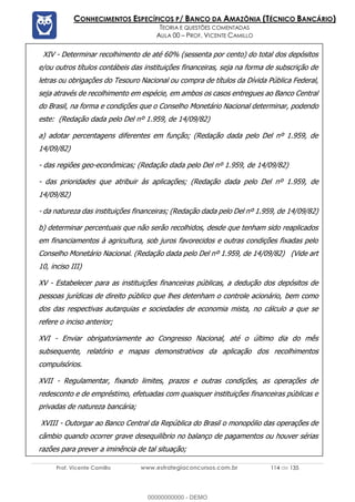 Prof. Vicente Camillo www.estrategiaconcursos.com.br 114 de 135
CONHECIMENTOS ESPECÍFICOS P/ BANCO DA AMAZÔNIA (TÉCNICO BANCÁRIO)
TEORIA E QUESTÕES COMENTADAS
AULA 00 – PROF. VICENTE CAMILLO
XIV - Determinar recolhimento de até 60% (sessenta por cento) do total dos depósitos
e/ou outros títulos contábeis das instituições financeiras, seja na forma de subscrição de
letras ou obrigações do Tesouro Nacional ou compra de títulos da Dívida Pública Federal,
seja através de recolhimento em espécie, em ambos os casos entregues ao Banco Central
do Brasil, na forma e condições que o Conselho Monetário Nacional determinar, podendo
este: (Redação dada pelo Del nº 1.959, de 14/09/82)
a) adotar percentagens diferentes em função; (Redação dada pelo Del nº 1.959, de
14/09/82)
- das regiões geo-econômicas; (Redação dada pelo Del nº 1.959, de 14/09/82)
- das prioridades que atribuir às aplicações; (Redação dada pelo Del nº 1.959, de
14/09/82)
- da natureza das instituições financeiras; (Redação dada pelo Del nº 1.959, de 14/09/82)
b) determinar percentuais que não serão recolhidos, desde que tenham sido reaplicados
em financiamentos à agricultura, sob juros favorecidos e outras condições fixadas pelo
Conselho Monetário Nacional. (Redação dada pelo Del nº 1.959, de 14/09/82) (Vide art
10, inciso III)
XV - Estabelecer para as instituições financeiras públicas, a dedução dos depósitos de
pessoas jurídicas de direito público que lhes detenham o controle acionário, bem como
dos das respectivas autarquias e sociedades de economia mista, no cálculo a que se
refere o inciso anterior;
XVI - Enviar obrigatoriamente ao Congresso Nacional, até o último dia do mês
subsequente, relatório e mapas demonstrativos da aplicação dos recolhimentos
compulsórios.
XVII - Regulamentar, fixando limites, prazos e outras condições, as operações de
redesconto e de empréstimo, efetuadas com quaisquer instituições financeiras públicas e
privadas de natureza bancária;
XVIII - Outorgar ao Banco Central da República do Brasil o monopólio das operações de
câmbio quando ocorrer grave desequilíbrio no balanço de pagamentos ou houver sérias
razões para prever a iminência de tal situação;
00000000000 - DEMO
 
