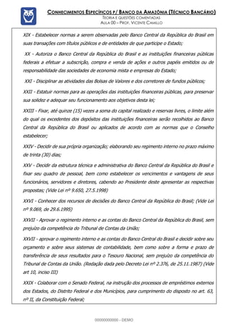 Prof. Vicente Camillo www.estrategiaconcursos.com.br 115 de 135
CONHECIMENTOS ESPECÍFICOS P/ BANCO DA AMAZÔNIA (TÉCNICO BANCÁRIO)
TEORIA E QUESTÕES COMENTADAS
AULA 00 – PROF. VICENTE CAMILLO
XIX - Estabelecer normas a serem observadas pelo Banco Central da República do Brasil em
suas transações com títulos públicos e de entidades de que participe o Estado;
XX - Autoriza o Banco Central da República do Brasil e as instituições financeiras públicas
federais a efetuar a subscrição, compra e venda de ações e outros papéis emitidos ou de
responsabilidade das sociedades de economia mista e empresas do Estado;
XXI - Disciplinar as atividades das Bolsas de Valores e dos corretores de fundos públicos;
XXII - Estatuir normas para as operações das instituições financeiras públicas, para preservar
sua solidez e adequar seu funcionamento aos objetivos desta lei;
XXIII - Fixar, até quinze (15) vezes a soma do capital realizado e reservas livres, o limite além
do qual os excedentes dos depósitos das instituições financeiras serão recolhidos ao Banco
Central da República do Brasil ou aplicados de acordo com as normas que o Conselho
estabelecer;
XXIV - Decidir de sua própria organização; elaborando seu regimento interno no prazo máximo
de trinta (30) dias;
XXV - Decidir da estrutura técnica e administrativa do Banco Central da República do Brasil e
fixar seu quadro de pessoal, bem como estabelecer os vencimentos e vantagens de seus
funcionários, servidores e diretores, cabendo ao Presidente deste apresentar as respectivas
propostas; (Vide Lei nº 9.650, 27.5.1998)
XXVI - Conhecer dos recursos de decisões do Banco Central da República do Brasil; (Vide Lei
nº 9.069, de 29.6.1995)
XXVII - Aprovar o regimento interno e as contas do Banco Central da República do Brasil, sem
prejuízo da competência do Tribunal de Contas da União;
XXVII - aprovar o regimento interno e as contas do Banco Central do Brasil e decidir sobre seu
orçamento e sobre seus sistemas de contabilidade, bem como sobre a forma e prazo de
transferência de seus resultados para o Tesouro Nacional, sem prejuízo da competência do
Tribunal de Contas da União. (Redação dada pelo Decreto Lei nº 2.376, de 25.11.1987) (Vide
art 10, inciso III)
XXIX - Colaborar com o Senado Federal, na instrução dos processos de empréstimos externos
dos Estados, do Distrito Federal e dos Municípios, para cumprimento do disposto no art. 63,
nº II, da Constituição Federal;
00000000000 - DEMO
 