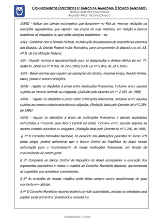 Prof. Vicente Camillo www.estrategiaconcursos.com.br 116 de 135
CONHECIMENTOS ESPECÍFICOS P/ BANCO DA AMAZÔNIA (TÉCNICO BANCÁRIO)
TEORIA E QUESTÕES COMENTADAS
AULA 00 – PROF. VICENTE CAMILLO
XXVIII - Aplicar aos bancos estrangeiros que funcionem no País as mesmas vedações ou
restrições equivalentes, que vigorem nas praças de suas matrizes, em relação a bancos
brasileiros ali instalados ou que nelas desejem estabelecer - se;
XXIX - Colaborar com o Senado Federal, na instrução dos processos de empréstimos externos
dos Estados, do Distrito Federal e dos Municípios, para cumprimento do disposto no art. 63,
nº II, da Constituição Federal;
XXX - Expedir normas e regulamentação para as designações e demais efeitos do art. 7º,
desta lei. (Vide Lei nº 9.069, de 29.6.1995) (Vide Lei nº 9.069, de 29.6.1995)
XXXI - Baixar normas que regulem as operações de câmbio, inclusive swaps, fixando limites,
taxas, prazos e outras condições.
XXXII - regular os depósitos a prazo entre instituições financeiras, inclusive entre aquelas
sujeitas ao mesmo controle ou coligadas; (Incluído pelo Decreto Lei nº 2.283, de 1986)
XXXII - regular os depósitos a prazo entre instituições financeiras, inclusive entre aquelas
sujeitas ao mesmo controle acionário ou coligadas; (Redação dada pelo Decreto Lei nº 2.284,
de 1986)
XXXII - regular os depósitos a prazo de instituições financeiras e demais sociedades
autorizadas a funcionar pelo Banco Central do Brasil, inclusive entre aquelas sujeitas ao
mesmo controle acionário ou coligadas. (Redação dada pelo Decreto-lei nº 2.290, de 1986)
§ 1º O Conselho Monetário Nacional, no exercício das atribuições previstas no inciso VIII
deste artigo, poderá determinar que o Banco Central da República do Brasil recuse
autorização para o funcionamento de novas instituições financeiras, em função de
conveniências de ordem geral.
§ 2º Competirá ao Banco Central da República do Brasil acompanhar a execução dos
orçamentos monetários e relatar a matéria ao Conselho Monetário Nacional, apresentando
as sugestões que considerar convenientes.
§ 3º As emissões de moeda metálica serão feitas sempre contra recolhimento de igual
montante em cédulas.
§ 4º O Conselho Monetário nacional poderá convidar autoridades, pessoas ou entidades para
prestar esclarecimentos considerados necessários.
00000000000 - DEMO
 