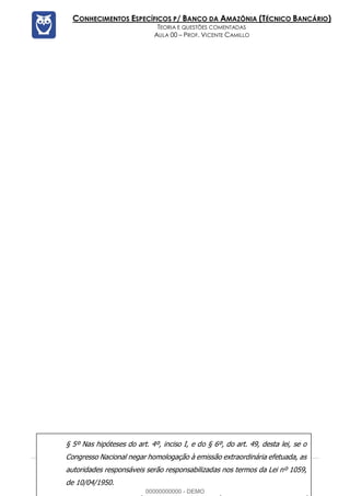 Prof. Vicente Camillo www.estrategiaconcursos.com.br 117 de 135
CONHECIMENTOS ESPECÍFICOS P/ BANCO DA AMAZÔNIA (TÉCNICO BANCÁRIO)
TEORIA E QUESTÕES COMENTADAS
AULA 00 – PROF. VICENTE CAMILLO
§ 5º Nas hipóteses do art. 4º, inciso I, e do § 6º, do art. 49, desta lei, se o
Congresso Nacional negar homologação à emissão extraordinária efetuada, as
autoridades responsáveis serão responsabilizadas nos termos da Lei nº 1059,
de 10/04/1950.
00000000000 - DEMO
 