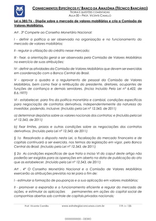 Prof. Vicente Camillo www.estrategiaconcursos.com.br 119 de 135
CONHECIMENTOS ESPECÍFICOS P/ BANCO DA AMAZÔNIA (TÉCNICO BANCÁRIO)
TEORIA E QUESTÕES COMENTADAS
AULA 00 – PROF. VICENTE CAMILLO
Lei 6.385/76 - Dispõe sobre o mercado de valores mobiliários e cria a Comissão de
Valores Mobiliários.
Art . 3º Compete ao Conselho Monetário Nacional:
I - definir a política a ser observada na organização e no funcionamento do
mercado de valores mobiliários;
II - regular a utilização do crédito nesse mercado;
III - fixar, a orientação geral a ser observada pela Comissão de Valores Mobiliários
no exercício de suas atribuições;
IV - definir as atividades da Comissão de Valores Mobiliários que devem ser exercidas
em coordenação com o Banco Central do Brasil.
V - aprovar o quadro e o regulamento de pessoal da Comissão de Valores
Mobiliários, bem como fixar a retribuição do presidente, diretores, ocupantes de
funções de confiança e demais servidores. (Inciso Incluído Pela Lei nº 6.422, de
8.6.1977)
VI - estabelecer, para fins da política monetária e cambial, condições específicas
para negociação de contratos derivativos, independentemente da natureza do
investidor, podendo, inclusive: (Incluído pela Lei nº 12.543, de 2011)
a) determinar depósitos sobre os valores nocionais dos contratos; e (Incluído pela Lei
nº 12.543, de 2011)
b) fixar limites, prazos e outras condições sobre as negociações dos contratos
derivativos. (Incluído pela Lei nº 12.543, de 2011)
§ 1o Ressalvado o disposto nesta Lei, a fiscalização do mercado financeiro e de
capitais continuará a ser exercida, nos termos da legislação em vigor, pelo Banco
Central do Brasil. (Incluído pela Lei nº 12.543, de 2011)
§ 2o As condições específicas de que trata o inciso VI do caput deste artigo não
poderão ser exigidas para as operações em aberto na data de publicação do ato
que as estabelecer. (Incluído pela Lei nº 12.543, de 2011)
Art . 4º O Conselho Monetário Nacional e a Comissão de Valores Mobiliários
exercerão as atribuições previstas na lei para o fim de:
I - estimular a formação de poupanças e a sua aplicação em valores mobiliários;
II - promover a expansão e o funcionamento eficiente e regular do mercado de
ações, e estimular as aplicações permanentes em ações do capital social de
companhias abertas sob controle de capitais privados nacionais;
00000000000 - DEMO
 