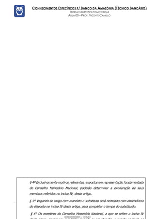 Prof. Vicente Camillo www.estrategiaconcursos.com.br 121 de 135
CONHECIMENTOS ESPECÍFICOS P/ BANCO DA AMAZÔNIA (TÉCNICO BANCÁRIO)
TEORIA E QUESTÕES COMENTADAS
AULA 00 – PROF. VICENTE CAMILLO
§ 4º Exclusivamente motivos relevantes, expostos em representação fundamentada
do Conselho Monetário Nacional, poderão determinar a exoneração de seus
membros referidos no inciso IV, deste artigo.
§ 5º Vagando-se cargo com mandato o substituto será nomeado com observância
do disposto no inciso IV deste artigo, para completar o tempo do substituído.
§ 6º Os membros do Conselho Monetário Nacional, a que se refere o inciso IV
00000000000 - DEMO
 