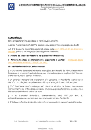 Prof. Vicente Camillo www.estrategiaconcursos.com.br 122 de 135
CONHECIMENTOS ESPECÍFICOS P/ BANCO DA AMAZÔNIA (TÉCNICO BANCÁRIO)
TEORIA E QUESTÕES COMENTADAS
AULA 00 – PROF. VICENTE CAMILLO
COMENTÁRIOS:
Estes artigos foram revogados por norma superveniente.
A Lei do Plano Real, Lei 9.069/95, estabeleceu a seguinte composição ao CMN:
Art. 8º O Conselho Monetário Nacional, criado pela Lei nº 4.595, de 31 de dezembro
de 1964, passa a ser integrado pelos seguintes membros:
I - Ministro de Estado da Fazenda, na qualidade de Presidente;
II - Ministro de Estado do Planejamento, Orçamento e Gestão; (Redação dada
pela Medida Provisória nº 2.216-37, de 2001)
III - Presidente do Banco Central do Brasil.
§ 1º O Conselho deliberará mediante resoluções, por maioria de votos, cabendo ao
Presidente a prerrogativa de deliberar, nos casos de urgência e relevante interesse,
ad referendum dos demais membros.
§ 2º Quando deliberar ad referendum do Conselho, o Presidente submeterá a
decisão ao colegiado na primeira reunião que se seguir àquela deliberação.
§ 3º O Presidente do Conselho poderá convidar Ministros de Estado, bem como
representantes de entidades públicas ou privadas, para participar das reuniões, não
lhes sendo permitido o direito de voto.
§ 4º O Conselho reunir-se-á, ordinariamente, uma vez por mês, e,
extraordinariamente, sempre que for convocado por seu Presidente.
§ 5º O Banco Central do Brasil funcionará como secretaria-executiva do Conselho.
00000000000 - DEMO
 