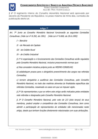 Prof. Vicente Camillo www.estrategiaconcursos.com.br 123 de 135
CONHECIMENTOS ESPECÍFICOS P/ BANCO DA AMAZÔNIA (TÉCNICO BANCÁRIO)
TEORIA E QUESTÕES COMENTADAS
AULA 00 – PROF. VICENTE CAMILLO
§ 6º O regimento interno do Conselho Monetário Nacional será aprovado por
decreto do Presidente da República, no prazo máximo de trinta dias, contados da
publicação desta Lei.
Artigo 7º
Art. 7º Junto ao Conselho Monetário Nacional funcionarão as seguintes Comissões
Consultivas: (Vide Lei nº 8.392, de 1991) (Vide Lei nº 9.069, de 29.6.1995)
I – Bancária
II - de Mercado de Capitais
III - de Crédito Rural
IV - de Crédito Industrial
§ 1º A organização e o funcionamento das Comissões Consultivas serão regulados
pelo Conselho Monetário Nacional, inclusive prescrevendo normas que:
a) lhes concedam iniciativa própria junto ao MESMO CONSELHO;
b) estabeleçam prazos para o obrigatório preenchimento dos cargos nas referidas
Comissões;
c) tornem obrigatória a audiência das Comissões Consultivas, pelo Conselho
Monetário Nacional, no trato das matérias atinentes às finalidades específicas das
referidas Comissões, ressalvado os casos em que se impuser sigilo.
§ 2º Os representantes a que se refere este artigo serão indicados pelas entidades
nele referidas e designados pelo Conselho Monetário Nacional.
§ 3º O Conselho Monetário Nacional, pelo voto de 2/3 (dois terços) de seus
membros, poderá ampliar a competência das Comissões Consultivas, bem como
admitir a participação de representantes de entidades não mencionadas neste
artigo, desde que tenham funções diretamente relacionadas com suas atribuições.
00000000000 - DEMO
==0==
 