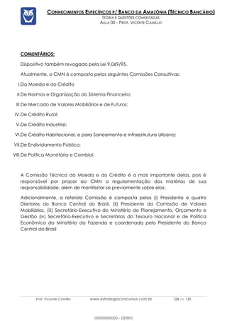 Prof. Vicente Camillo www.estrategiaconcursos.com.br 124 de 135
CONHECIMENTOS ESPECÍFICOS P/ BANCO DA AMAZÔNIA (TÉCNICO BANCÁRIO)
TEORIA E QUESTÕES COMENTADAS
AULA 00 – PROF. VICENTE CAMILLO
COMENTÁRIOS:
Dispositivo também revogado pela Lei 9.069/95.
Atualmente, o CMN é composto pelas seguintes Comissões Consultivas:
I.Da Moeda e do Crédito
II.De Normas e Organização do Sistema Financeiro;
III.De Mercado de Valores Mobiliários e de Futuros;
IV.De Crédito Rural;
V.De Crédito Industrial;
VI.De Crédito Habitacional, e para Saneamento e Infraestrutura Urbana;
VII.De Endividamento Público;
VIII.De Política Monetária e Cambial.
A Comissão Técnica da Moeda e do Crédito é a mais importante delas, pois é
responsável por propor ao CMN a regulamentação das matérias de sua
responsabilidade. além de manifestar-se previamente sobre elas.
Adicionalmente, a referida Comissão é composta pelos (i) Presidente e quatro
Diretores do Banco Central do Brasil, (ii) Presidente da Comissão de Valores
Mobiliários, (iii) Secretário-Executivo do Ministério do Planejamento, Orçamento e
Gestão (iv) Secretário-Executivo e Secretários do Tesouro Nacional e de Política
Econômica do Ministério da Fazenda e coordenada pelo Presidente do Banco
Central do Brasil
00000000000 - DEMO
 