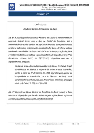 Prof. Vicente Camillo www.estrategiaconcursos.com.br 125 de 135
CONHECIMENTOS ESPECÍFICOS P/ BANCO DA AMAZÔNIA (TÉCNICO BANCÁRIO)
TEORIA E QUESTÕES COMENTADAS
AULA 00 – PROF. VICENTE CAMILLO
Artigos 8º e 9ª
CAPÍTULO III
Do Banco Central da República do Brasil
Art. 8º A atual Superintendência da Moeda e do Crédito é transformada em
autarquia federal, tendo sede e foro na Capital da República, sob a
denominação de Banco Central da República do Brasil, com personalidade
jurídica e patrimônio próprios este constituído dos bens, direitos e valores
que lhe são transferidos na forma desta Lei e ainda da apropriação dos juros
e rendas resultantes, na data da vigência desta lei, do disposto no art. 9º do
Decreto-Lei número 8495, de 28/12/1945, dispositivo que ora é
expressamente revogado.
Parágrafo único. Os resultados obtidos pelo Banco Central do Brasil,
consideradas as receitas e despesas de todas as suas operações,
serão, a partir de 1º de janeiro de 1988, apurados pelo regime de
competência e transferidos para o Tesouro Nacional, após
compensados eventuais prejuízos de exercícios anteriores. (Redação
dada pelo Del nº 2.376, de 25/11/87)
Art. 9º Compete ao Banco Central da República do Brasil cumprir e fazer
cumprir as disposições que lhe são atribuídas pela legislação em vigor e as
normas expedidas pelo Conselho Monetário Nacional.
00000000000 - DEMO
 