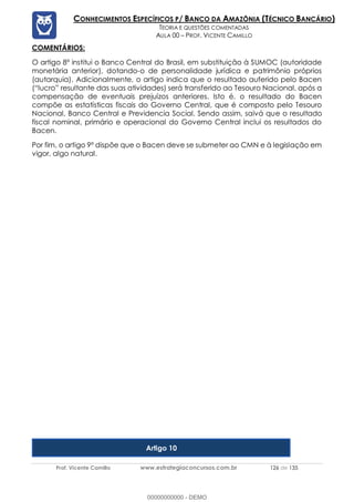 Prof. Vicente Camillo www.estrategiaconcursos.com.br 126 de 135
CONHECIMENTOS ESPECÍFICOS P/ BANCO DA AMAZÔNIA (TÉCNICO BANCÁRIO)
TEORIA E QUESTÕES COMENTADAS
AULA 00 – PROF. VICENTE CAMILLO
COMENTÁRIOS:
O artigo 8º institui o Banco Central do Brasil, em substituição à SUMOC (autoridade
monetária anterior), dotando-o de personalidade jurídica e patrimônio próprios
(autarquia). Adicionalmente, o artigo indica que o resultado auferido pelo Bacen
(“lucro” resultante das suas atividades) será transferido ao Tesouro Nacional, após a
compensação de eventuais prejuízos anteriores. Isto é, o resultado do Bacen
compõe as estatísticas fiscais do Governo Central, que é composto pelo Tesouro
Nacional, Banco Central e Previdencia Social. Sendo assim, saivá que o resultado
fiscal nominal, primário e operacional do Governo Central inclui os resultados do
Bacen.
Por fim, o artigo 9º dispõe que o Bacen deve se submeter ao CMN e à legislação em
vigor, algo natural.
Artigo 10
00000000000 - DEMO
 