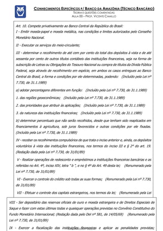 Prof. Vicente Camillo www.estrategiaconcursos.com.br 127 de 135
CONHECIMENTOS ESPECÍFICOS P/ BANCO DA AMAZÔNIA (TÉCNICO BANCÁRIO)
TEORIA E QUESTÕES COMENTADAS
AULA 00 – PROF. VICENTE CAMILLO
Art. 10. Compete privativamente ao Banco Central da República do Brasil:
I - Emitir moeda-papel e moeda metálica, nas condições e limites autorizados pelo Conselho
Monetário Nacional.
II - Executar os serviços do meio-circulante;
III - determinar o recolhimento de até cem por cento do total dos depósitos à vista e de até
sessenta por cento de outros títulos contábeis das instituições financeiras, seja na forma de
subscrição de Letras ou Obrigações do Tesouro Nacional ou compra de títulos da Dívida Pública
Federal, seja através de recolhimento em espécie, em ambos os casos entregues ao Banco
Central do Brasil, a forma e condições por ele determinadas, podendo: (Incluído pela Lei nº
7.730, de 31.1.1989)
a) adotar percentagens diferentes em função: (Incluído pela Lei nº 7.730, de 31.1.1989)
1. das regiões geoeconômicas; (Incluído pela Lei nº 7.730, de 31.1.1989)
2. das prioridades que atribuir às aplicações; (Incluído pela Lei nº 7.730, de 31.1.1989)
3. da natureza das instituições financeiras; (Incluído pela Lei nº 7.730, de 31.1.1989)
b) determinar percentuais que não serão recolhidos, desde que tenham sido reaplicados em
financiamentos à agricultura, sob juros favorecidos e outras condições por ele fixadas.
(Incluído pela Lei nº 7.730, de 31.1.1989)
IV - receber os recolhimentos compulsórios de que trata o inciso anterior e, ainda, os depósitos
voluntários à vista das instituições financeiras, nos termos do inciso III e § 2° do art. 19.
(Redação dada pela Lei nº 7.730, de 31/01/89)
V - Realizar operações de redesconto e empréstimos a instituições financeiras bancárias e as
referidas no Art. 4º, inciso XIV, letra " b ", e no § 4º do Art. 49 desta lei; (Renumerado pela
Lei nº 7.730, de 31/01/89)
VI - Exercer o controle do crédito sob todas as suas formas; (Renumerado pela Lei nº 7.730,
de 31/01/89)
VII - Efetuar o controle dos capitais estrangeiros, nos termos da lei; (Renumerado pela Lei
nº 7.730, de 31/01/89)
VIII - Ser depositário das reservas oficiais de ouro e moeda estrangeira e de Direitos Especiais de
Saque e fazer com estas últimas todas e quaisquer operações previstas no Convênio Constitutivo do
Fundo Monetário Internacional; (Redação dada pelo Del nº 581, de 14/05/69) (Renumerado pela
Lei nº 7.730, de 31/01/89)
IX - Exercer a fiscalização das instituições financeiras e aplicar as penalidades previstas;
00000000000 - DEMO
 
