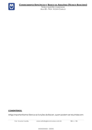 Prof. Vicente Camillo www.estrategiaconcursos.com.br 128 de 135
CONHECIMENTOS ESPECÍFICOS P/ BANCO DA AMAZÔNIA (TÉCNICO BANCÁRIO)
TEORIA E QUESTÕES COMENTADAS
AULA 00 – PROF. VICENTE CAMILLO
COMENTÁRIOS:
Artigo importantíssimo! Elenca as funções do Bacen, quem podem ser resumidas em:
00000000000 - DEMO
 