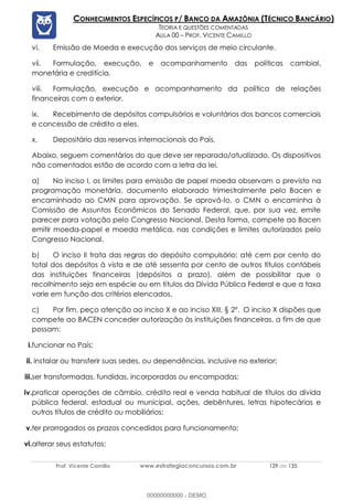Prof. Vicente Camillo www.estrategiaconcursos.com.br 129 de 135
CONHECIMENTOS ESPECÍFICOS P/ BANCO DA AMAZÔNIA (TÉCNICO BANCÁRIO)
TEORIA E QUESTÕES COMENTADAS
AULA 00 – PROF. VICENTE CAMILLO
vi. Emissão de Moeda e execução dos serviços de meio circulante.
vii. Formulação, execução, e acompanhamento das políticas cambial,
monetária e creditícia.
viii. Formulação, execução e acompanhamento da política de relações
financeiras com o exterior.
ix. Recebimento de depósitos compulsórios e voluntários dos bancos comerciais
e concessão de crédito a eles.
x. Depositário das reservas internacionais do País.
Abaixo, seguem comentários do que deve ser reparado/atualizado. Os dispositivos
não comentados estão de acordo com a letra da lei.
a) No inciso I, os limites para emissão de papel moeda observam o previsto na
programação monetária, documento elaborado trimestralmente pelo Bacen e
encaminhado ao CMN para aprovação. Se aprová-lo, o CMN o encaminha à
Comissão de Assuntos Econômicos do Senado Federal, que, por sua vez, emite
parecer para votação pelo Congresso Nacional. Desta forma, compete ao Bacen
emitir moeda-papel e moeda metálica, nas condições e limites autorizados pelo
Congresso Nacional.
b) O inciso II trata das regras do depósito compulsório: até cem por cento do
total dos depósitos à vista e de até sessenta por cento de outros títulos contábeis
das instituições financeiras (depósitos a prazo), além de possibilitar que o
recolhimento seja em espécie ou em títulos da Dívida Pública Federal e que a taxa
varie em função dos critérios elencados.
c) Por fim, peço atenção ao inciso X e ao inciso XIII, § 2º. O inciso X dispões que
compete ao BACEN conceder autorização às instituições financeiras, a fim de que
possam:
i.funcionar no País;
ii. instalar ou transferir suas sedes, ou dependências, inclusive no exterior;
iii.ser transformadas, fundidas, incorporadas ou encampadas;
iv.praticar operações de câmbio, crédito real e venda habitual de títulos da dívida
pública federal, estadual ou municipal, ações, debêntures, letras hipotecárias e
outros títulos de crédito ou mobiliários;
v.ter prorrogados os prazos concedidos para funcionamento;
vi.alterar seus estatutos;
00000000000 - DEMO
 