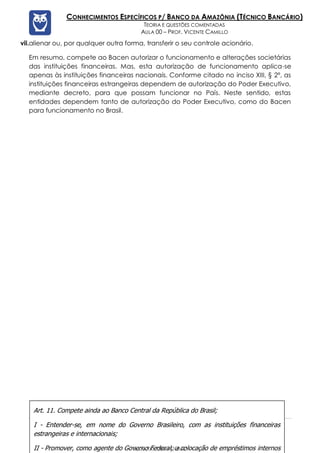 Prof. Vicente Camillo www.estrategiaconcursos.com.br 130 de 135
CONHECIMENTOS ESPECÍFICOS P/ BANCO DA AMAZÔNIA (TÉCNICO BANCÁRIO)
TEORIA E QUESTÕES COMENTADAS
AULA 00 – PROF. VICENTE CAMILLO
vii.alienar ou, por qualquer outra forma, transferir o seu controle acionário.
Em resumo, compete ao Bacen autorizar o funcionamento e alterações societárias
das instituições financeiras. Mas, esta autorização de funcionamento aplica-se
apenas às instituições financeiras nacionais. Conforme citado no inciso XIII, § 2º, as
instituições financeiras estrangeiras dependem de autorização do Poder Executivo,
mediante decreto, para que possam funcionar no País. Neste sentido, estas
entidades dependem tanto de autorização do Poder Executivo, como do Bacen
para funcionamento no Brasil.
Art. 11. Compete ainda ao Banco Central da República do Brasil;
I - Entender-se, em nome do Governo Brasileiro, com as instituições financeiras
estrangeiras e internacionais;
II - Promover, como agente do Governo Federal, a colocação de empréstimos internos
00000000000 - DEMO
 