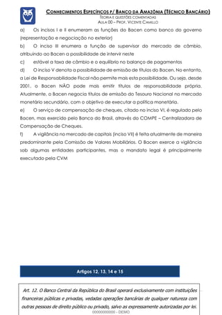 Prof. Vicente Camillo www.estrategiaconcursos.com.br 132 de 135
CONHECIMENTOS ESPECÍFICOS P/ BANCO DA AMAZÔNIA (TÉCNICO BANCÁRIO)
TEORIA E QUESTÕES COMENTADAS
AULA 00 – PROF. VICENTE CAMILLO
a) Os incisos I e II enumeram as funções do Bacen como banco do governo
(representação e negociação no exterior)
b) O inciso III enumera a função de supervisor do mercado de câmbio,
atribuindo ao Bacen a possibilidade de intervir neste
c) estável a taxa de câmbio e o equilíbrio no balanço de pagamentos
d) O inciso V denota a possibilidade de emissão de títulos do Bacen. No entanto,
a Lei de Responsabilidade Fiscal não permite mais esta possibilidade. Ou seja, desde
2001, o Bacen NÃO pode mais emitir títulos de responsabilidade própria.
Atualmente, o Bacen negocia títulos de emissão do Tesouro Nacional no mercado
monetário secundário, com o objetivo de executar a política monetária.
e) O serviço de compensação de cheques, citado no inciso VI, é regulado pelo
Bacen, mas exercido pelo Banco do Brasil, através do COMPE – Centralizadora de
Compensação de Cheques.
f) A vigilância no mercado de capitais (inciso VII) é feita atualmente de maneira
predominante pela Comissão de Valores Mobiliários. O Bacen exerce a vigilância
sob algumas entidades participantes, mas o mandato legal é principalmente
executado pela CVM
Artigos 12, 13, 14 e 15
Art. 12. O Banco Central da República do Brasil operará exclusivamente com instituições
financeiras públicas e privadas, vedadas operações bancárias de qualquer natureza com
outras pessoas de direito público ou privado, salvo as expressamente autorizadas por lei.
00000000000 - DEMO
 