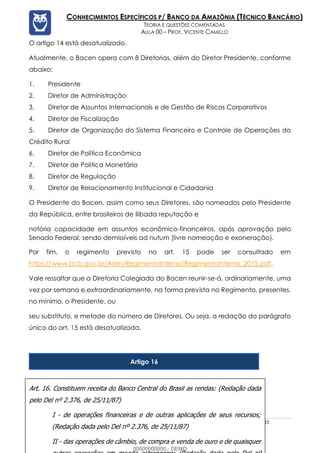 Prof. Vicente Camillo www.estrategiaconcursos.com.br 134 de 135
CONHECIMENTOS ESPECÍFICOS P/ BANCO DA AMAZÔNIA (TÉCNICO BANCÁRIO)
TEORIA E QUESTÕES COMENTADAS
AULA 00 – PROF. VICENTE CAMILLO
O artigo 14 está desatualizado.
Atualmente, o Bacen opera com 8 Diretorias, além do Diretor Presidente, conforme
abaixo:
1. Presidente
2. Diretor de Administração
3. Diretor de Assuntos Internacionais e de Gestão de Riscos Corporativos
4. Diretor de Fiscalização
5. Diretor de Organização do Sistema Financeiro e Controle de Operações do
Crédito Rural
6. Diretor de Política Econômica
7. Diretor de Política Monetária
8. Diretor de Regulação
9. Diretor de Relacionamento Institucional e Cidadania
O Presidente do Bacen, assim como seus Diretores, são nomeados pelo Presidente
da República, entre brasileiros de ilibada reputação e
notória capacidade em assuntos econômico-financeiros, após aprovação pelo
Senado Federal, sendo demissíveis ad nutum (livre nomeação e exoneração).
Por fim, o regimento previsto no art. 15 pode ser consultado em
https://www.bcb.gov.br/Adm/RegimentoInterno/RegimentoInterno_2015.pdf.
Vale ressaltar que a Diretoria Colegiada do Bacen reunir-se-á, ordinariamente, uma
vez por semana e,extraordinariamente, na forma prevista no Regimento, presentes,
no mínimo, o Presidente, ou
seu substituto, e metade do número de Diretores. Ou seja, a redação do parágrafo
único do art. 15 está desatualizada.
Artigo 16
Art. 16. Constituem receita do Banco Central do Brasil as rendas: (Redação dada
pelo Del nº 2.376, de 25/11/87)
I - de operações financeiras e de outras aplicações de seus recursos;
(Redação dada pelo Del nº 2.376, de 25/11/87)
II - das operações de câmbio, de compra e venda de ouro e de quaisquer
00000000000 - DEMO
 