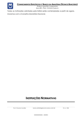 Prof. Vicente Camillo www.estrategiaconcursos.com.br 15 de 135
CONHECIMENTOS ESPECÍFICOS P/ BANCO DA AMAZÔNIA (TÉCNICO BANCÁRIO)
TEORIA E QUESTÕES COMENTADAS
AULA 00 – PROF. VICENTE CAMILLO
Todas as instituições solicitadas pelo Edital serão contempladas a partir de agora.
Iniciamos com o Conselho Monetário Nacional.
INSTITUIÇÕES NORMATIVAS
00000000000 - DEMO
 