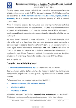 Prof. Vicente Camillo www.estrategiaconcursos.com.br 16 de 135
CONHECIMENTOS ESPECÍFICOS P/ BANCO DA AMAZÔNIA (TÉCNICO BANCÁRIO)
TEORIA E QUESTÕES COMENTADAS
AULA 00 – PROF. VICENTE CAMILLO
Como o próprio nome sugere, as instituições normativas são as responsáveis por
estabelecer as normas gerais do SFN e de seus mercados. A instituição normativa
por excelência é o CMN (normatiza os mercados de câmbio, capitais, crédito e
monetário). Ele é o cobrado pelo nosso edital; no entanto, o CNSP é também
apresentado.
Antes de iniciarmos o estudo das instituições, faço uma importante ressalva: todo o
conteúdo apresentado está baseado nas Leis 4.595/64 (Lei do Sistema Financeiro
Nacional) e 9.069/95 (Lei do Plano Real). Ocorre que a Lei 4.595/64 foi atualizada
desde que publicada, mas muitas das suas atualizações não estão refletidas em seu
texto legal.
Isto significa que as bancas, ao cobrarem a letra da lei, solicitam dispositivos que
não estão mais em vigor. Para lidar com este problema resolvi apresentar o
conteúdo legal no decorrer da aula, exatamente como as Leis apresentam em seus
textos legais. Ao final da aula está apresentada a LEI 4.595 COMENTADA, anexo em
que são discutidas estas alterações normativas supervenientes e como funciona
atualmente nosso Sistema Financeiro Nacional. Peço que não perca isto de vista e
estude das duas formas: pela aula (lei seca) e pelo anexo (SFN na prática).
Bom, vamos iniciar.
Conselho Monetário Nacional
O Conselho Monetário Nacional (CMN) foi criado pela Lei 4.595 de 1964.
É composto pelo Ministro da Fazenda (que é o Presidente do CMN), pelo Ministro do
Planejamento, Orçamento e Gestão (MPOG) e pelo Presidente do Banco Central
do Brasil.
Portanto, que fique memorizada a composição do CMN:
• Ministro da Fazenda – É o Presidente do CMN
• Ministro do MPOG
• Presidente do BACEN
As reuniões do CMN são realizadas, ordinariamente, 1 vez por mês. O Presidente do
CMN pode convocar reuniões extraordinárias quando lhe for conveniente.
00000000000 - DEMO
 