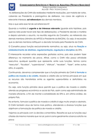 Prof. Vicente Camillo www.estrategiaconcursos.com.br 17 de 135
CONHECIMENTOS ESPECÍFICOS P/ BANCO DA AMAZÔNIA (TÉCNICO BANCÁRIO)
TEORIA E QUESTÕES COMENTADAS
AULA 00 – PROF. VICENTE CAMILLO
As deliberações do CMN são realizadas mediante resoluções, por maioria de votos,
cabendo ao Presidente a prerrogativa de deliberar, nos casos de urgência e
relevante interesse, ad referendum dos demais membros.
Mas o que seria esse tal de ad referendum?
Quando a matéria é urgente e de interesse relevante (guarde esta hipótese, pois
apenas nela pode haver este tipo de deliberação), o Presidente decide a matéria
e depois submete o assunto, na reunião seguinte do Conselho, ao referendo dos
demais membros (Ministro do MPOG e Presidente do BACEN). Ou seja, é necessário
que os demais membros ratifiquem a decisão tomada pelo Presidente do CMN.
O Conselho possui função exclusivamente normativa, ou seja, atua na fixação e
estabelecimento de diretrizes, regulamentação, regulação e disciplina do SFN.
É interessante recordar estas expressões grafadas acima, pois elas podem fazer
diferença no momento da prova. Afinal, como o CMN não possui atividade
executiva, qualquer questão que apresente, entre suas funções, termos como
“executar”, “fiscalizar”, “supervisionar”, “efetuar”, “receber”, “fazer”, entre outras
afins, é suspeita.
Continuando, devemos compreender que a função primeira do CMN é formular a
política da moeda e do crédito. Moeda e crédito são as formas principais em que
os recursos são transferidos entre os agentes superavitários e deficitários na
economia.
Ou seja, esta função primária deve permitir que a política de moeda e crédito
atenda ao progresso econômico e social do País, assim como seja administrada de
maneira eficiente, a fim de manter a estabilidade do SFN e, em última análise, do
próprio País.
No entanto, formular a política de moeda e crédito é algo muito amplo e abstrato.
O CMN também atua de forma mais prática, atendendo a diversas funções que
objetivam a formulação da política de moeda e crédito.
Vejamos as principais com os devidos comentários. Ressalta-se que as funções aqui
citadas da mesma maneira que na Lei, pois é como geralmente a banca solicita na
prova
00000000000 - DEMO
 