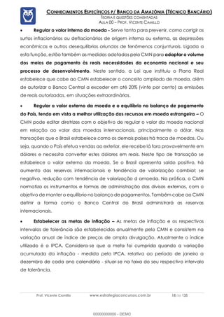 Prof. Vicente Camillo www.estrategiaconcursos.com.br 18 de 135
CONHECIMENTOS ESPECÍFICOS P/ BANCO DA AMAZÔNIA (TÉCNICO BANCÁRIO)
TEORIA E QUESTÕES COMENTADAS
AULA 00 – PROF. VICENTE CAMILLO
• Regular o valor interno da moeda - Serve tanto para prevenir, como corrigir os
surtos inflacionários ou deflacionários de origem interna ou externa, as depressões
econômicas e outros desequilíbrios oriundos de fenômenos conjunturais. Ligada a
esta função, estão também as medidas adotadas pelo CMN para adaptar o volume
dos meios de pagamento às reais necessidades da economia nacional e seu
processo de desenvolvimento. Neste sentido, a Lei que instituiu o Plano Real
estabelece que cabe ao CMN estabelecer o conceito ampliado de moeda, além
de autorizar o Banco Central a exceder em até 20% (vinte por cento) as emissões
de reais autorizadas, em situações extraordinárias.
• Regular o valor externo da moeda e o equilíbrio no balanço de pagamento
do País, tendo em vista a melhor utilização dos recursos em moeda estrangeira – O
CMN pode editar diretrizes com o objetivo de regular o valor da moeda nacional
em relação ao valor das moedas internacionais, principalmente o dólar. Nas
transações que o Brasil estabelece como os demais países há troca de moedas. Ou
seja, quando o País efetua vendas ao exterior, ele recebe lá fora provavelmente em
dólares e necessita converter estes dólares em reais. Neste tipo de transação se
estabelece o valor externo da moeda. Se o Brasil apresenta saldo positivo, há
aumento das reservas internacionais e tendência de valorização cambial; se
negativo, redução com tendência de valorização d amoeda. Na prática, o CMN
normatiza os instrumentos e formas de administração das divisas externas, com o
objetivo de manter o equilíbrio no balanço de pagamentos. Também cabe ao CMN
definir a forma como o Banco Central do Brasil administrará as reservas
internacionais.
• Estabelecer as metas de inflação – As metas de inflação e os respectivos
intervalos de tolerância são estabelecidos anualmente pelo CMN e consistem na
variação anual de índice de preços de ampla divulgação. Atualmente o índice
utilizado é o IPCA. Considera-se que a meta foi cumprida quando a variação
acumulada da inflação - medida pelo IPCA, relativa ao período de janeiro a
dezembro de cada ano calendário - situar-se na faixa do seu respectivo intervalo
de tolerância.
00000000000 - DEMO
 