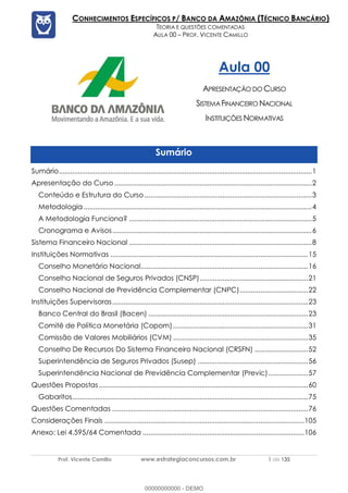 Prof. Vicente Camillo www.estrategiaconcursos.com.br 1 de 135
CONHECIMENTOS ESPECÍFICOS P/ BANCO DA AMAZÔNIA (TÉCNICO BANCÁRIO)
TEORIA E QUESTÕES COMENTADAS
AULA 00 – PROF. VICENTE CAMILLO
Aula 00
APRESENTAÇÃO DO CURSO
SISTEMAFINANCEIRO NACIONAL
INSTITUIÇÕES NORMATIVAS
Sumário
Sumário.....................................................................................................................................1
Apresentação do Curso........................................................................................................2
Conteúdo e Estrutura do Curso........................................................................................3
Metodologia ........................................................................................................................4
A Metodologia Funciona? ................................................................................................5
Cronograma e Avisos.........................................................................................................6
Sistema Financeiro Nacional ................................................................................................8
Instituições Normativas ........................................................................................................15
Conselho Monetário Nacional........................................................................................16
Conselho Nacional de Seguros Privados (CNSP).........................................................21
Conselho Nacional de Previdência Complementar (CNPC)....................................22
Instituições Supervisoras.......................................................................................................23
Banco Central do Brasil (Bacen) ....................................................................................23
Comitê de Política Monetária (Copom).......................................................................31
Comissão de Valores Mobiliários (CVM) .......................................................................35
Conselho De Recursos Do Sistema Financeiro Nacional (CRSFN) ............................52
Superintendência de Seguros Privados (Susep) ..........................................................56
Superintendência Nacional de Previdência Complementar (Previc).....................57
Questões Propostas..............................................................................................................60
Gabaritos............................................................................................................................75
Questões Comentadas .......................................................................................................76
Considerações Finais .........................................................................................................105
Anexo: Lei 4.595/64 Comentada .....................................................................................106
00000000000 - DEMO
 