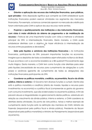 Prof. Vicente Camillo www.estrategiaconcursos.com.br 19 de 135
CONHECIMENTOS ESPECÍFICOS P/ BANCO DA AMAZÔNIA (TÉCNICO BANCÁRIO)
TEORIA E QUESTÕES COMENTADAS
AULA 00 – PROF. VICENTE CAMILLO
• Orientar a aplicação dos recursos das instituições financeiras, quer públicas,
quer privadas – Esta disposição significa que compete ao CMN estabelecer quais
instituições financeiras podem exercer atividades nos segmentos dos mercados
financeiros. Por exemplo, os bancos comerciais operam no mercado de crédito pois
foram orientados pelo CMN a aplicar dos seus recursos neste sentido.
• Propiciar o aperfeiçoamento das instituições e dos instrumentos financeiros,
com vistas à maior eficiência do sistema de pagamentos e de mobilização de
recursos – Trata-se de uma importante função com vistas a melhorar a atividade
principal do SFN: a intermediação financeira. Desta maneira, o CMN pode
estabelecer diretrizes com o objetivo de trazer eficiência à intermediação de
recursos entre poupadores e devedores.
• Zelar pela liquidez e solvência das instituições financeiras – As instituições
financeiras, participantes do SFN, possuem importantes funções na economia.
Imagine que os depósitos de todos os brasileiros sejam efetuados no Banco do Brasil.
O que acontece com a economia brasileira se o BB quebrar? Provavelmente algo
muito trágico. Desta maneira, o CMN tem como função criar diretrizes para zelar
pela liquidez (necessidade de recursos para cumprimento de obrigações a curto
prazo) e solvência (garantia de cumprimento de todas as obrigações) das
instituições financeiras participantes do SFN.
• Coordenar as políticas monetária, creditícia, orçamentária, fiscal e da dívida
pública, interna e externa – O Governo tem diversas funções a cumprir. Dentre elas
está a política monetária e creditícia (oferta de moeda, liquidez e recursos para
investimentos na economia) e a política fiscal (compreende os gastos do governo
com consumo investimento, que são evidenciados no orçamento público). A fim de
prevenir abusos e irregularidades no gerenciamento destas políticas, sobretudo em
relação ao crescimento da dívida pública, interna e externa, o CMN coordena as
diretrizes destas atividades. Do ponto de vista prático, talvez o melhor exemplo de
cumprimento desta função está na definição dos membros do CMN: Ministro da
Fazenda (responsável pela política fiscal e dívida pública), Presidente do Bacen
(responsável pela política monetária) e Ministro do Planejamento (responsável pelo
orçamento).
00000000000 - DEMO
0
 