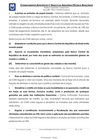 Prof. Vicente Camillo www.estrategiaconcursos.com.br 20 de 135
CONHECIMENTOS ESPECÍFICOS P/ BANCO DA AMAZÔNIA (TÉCNICO BANCÁRIO)
TEORIA E QUESTÕES COMENTADAS
AULA 00 – PROF. VICENTE CAMILLO
• Autorizar as emissões de papel-moeda – Veremos adiante que as emissões
de papel-moeda estão a cargo do Banco Central. No entanto, o CMN autoriza as
emissões. A própria Lei fornece um exemplo desta função. Quando necessário
atender as exigências das atividades produtivas e da circulação da riqueza do País,
o CMN pode autorizar o Banco Central emitir, anualmente, até o limite de 10% dos
meios de pagamento existentes até 31 de dezembro do ano anterior, desde que
autorizado pelo Poder Legislativo para tanto.
Desta função do CMN derivam outras, como:
(i) Estabelecer condições para que o Banco Central da República do Brasil emita
moeda-papel;
(ii) Aprovar os orçamentos monetários, preparados pelo Banco Central da
República do Brasil, por meio dos quais se estimarão as necessidades globais de
moeda e crédito; e
(iii) Determinar as características gerais das cédulas e das moedas
Todas elas são referentes à autorização concedida ao Banco Central para a
emissão de papel-moeda.
• Fixar as diretrizes e normas da política cambial – Como já mencionado, cabe
ao CMN regular o valor da moeda. Uma das maneiras de se fazer isto é através da
fixação de diretrizes e normas que a política cambial deve seguir.
• Disciplinar o crédito em todas as suas modalidades e as operações creditícias
em todas as suas formas, inclusive aceites, avais e prestações de quaisquer
garantias por parte das instituições financeiras – Certas instituições financeiras
realizam operações de crédito, ou seja, emprestam recursos aos indivíduos que
solicitarem. Ao CMN cabe regular e disciplinar as maneiras que estas atividades
serão feitas.
• Regular a constituição, funcionamento e fiscalização dos que exercerem
atividades subordinadas ao SFN, bem como a aplicação das penalidades previstas
– Basicamente, cabe ao CMN regular e disciplinar a atuação de todas as instituições
pertencentes ao SFN.
00000000000 - DEMO
 