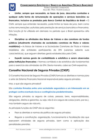 Prof. Vicente Camillo www.estrategiaconcursos.com.br 21 de 135
CONHECIMENTOS ESPECÍFICOS P/ BANCO DA AMAZÔNIA (TÉCNICO BANCÁRIO)
TEORIA E QUESTÕES COMENTADAS
AULA 00 – PROF. VICENTE CAMILLO
• Limitar, sempre que necessário, as taxas de juros, descontos comissões e
qualquer outra forma de remuneração de operações e serviços bancários ou
financeiros, inclusive os prestados pelo Banco Central da República do Brasil – O
CMN, sempre que entender necessário, pode limitar as taxas de juros, bem como
outras remunerações usufruídas pela prestação de serviços bancários e financeiros.
Esta função já foi utilizada em demasia no período que o Brasil apresentou alta
inflação.
• Disciplinar as atividades das Bolsas de Valores e dos corretores de fundos
públicos (atualmente chamadas de sociedades corretoras de títulos e valores
mobiliários) – As Bolsas de Valores e as Sociedades Corretores de Títulos e Valores
Mobiliários são entidades participantes do SFN (veremos adiante suas
características), que seguem diretrizes gerais estabelecidas pelo CMN.
• Expedir normas gerais de contabilidade e estatística a serem observadas
pelas instituições financeiras – Normas contábeis e de estatística são fundamentais
para o exercício das atividades do SFN. Desta maneira, cabe ao CMN expedi-las.
Conselho Nacional de Seguros Privados (CNSP)
O Conselho Nacional de Seguros Privados (CNSP) formula as diretrizes e normas para
o setor do Sistema Financeiro Nacional responsável pelos seguros privados.
Mas, o que são seguros privados?
São contratos firmados entre uma sociedade seguradora e um interessado em se
proteger contra eventuais riscos e contingências predeterminados.
São seguros privados os seguros de coisas, pessoas, bens, responsabilidades,
obrigações, direitos e garantias, ou seja, não é só o seguro de coisas (carro, por ex.),
mas também seguro de vida etc.
As principais funções do CNSP são as seguintes:
• Fixar as diretrizes e normas da política de seguros privados;
• Regular a constituição, organização, funcionamento e fiscalização dos que
exercerem atividades de seguros privados, bem como a aplicação das
penalidades previstas;
00000000000 - DEMO
 