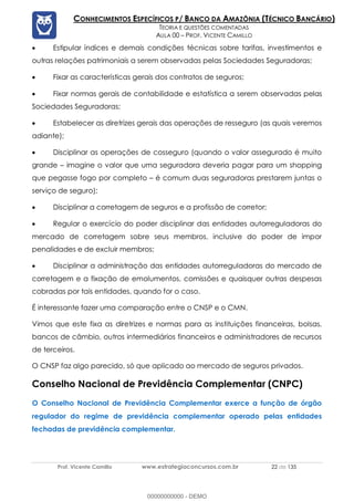 Prof. Vicente Camillo www.estrategiaconcursos.com.br 22 de 135
CONHECIMENTOS ESPECÍFICOS P/ BANCO DA AMAZÔNIA (TÉCNICO BANCÁRIO)
TEORIA E QUESTÕES COMENTADAS
AULA 00 – PROF. VICENTE CAMILLO
• Estipular índices e demais condições técnicas sobre tarifas, investimentos e
outras relações patrimoniais a serem observadas pelas Sociedades Seguradoras;
• Fixar as características gerais dos contratos de seguros;
• Fixar normas gerais de contabilidade e estatística a serem observadas pelas
Sociedades Seguradoras;
• Estabelecer as diretrizes gerais das operações de resseguro (as quais veremos
adiante);
• Disciplinar as operações de cosseguro (quando o valor assegurado é muito
grande – imagine o valor que uma seguradora deveria pagar para um shopping
que pegasse fogo por completo – é comum duas seguradoras prestarem juntas o
serviço de seguro);
• Disciplinar a corretagem de seguros e a profissão de corretor;
• Regular o exercício do poder disciplinar das entidades autorreguladoras do
mercado de corretagem sobre seus membros, inclusive do poder de impor
penalidades e de excluir membros;
• Disciplinar a administração das entidades autorreguladoras do mercado de
corretagem e a fixação de emolumentos, comissões e quaisquer outras despesas
cobradas por tais entidades, quando for o caso.
É interessante fazer uma comparação entre o CNSP e o CMN.
Vimos que este fixa as diretrizes e normas para as instituições financeiras, bolsas,
bancos de câmbio, outros intermediários financeiros e administradores de recursos
de terceiros.
O CNSP faz algo parecido, só que aplicado ao mercado de seguros privados.
Conselho Nacional de Previdência Complementar (CNPC)
O Conselho Nacional de Previdência Complementar exerce a função de órgão
regulador do regime de previdência complementar operado pelas entidades
fechadas de previdência complementar.
00000000000 - DEMO
 