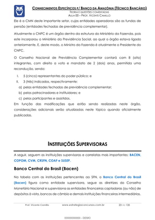 Prof. Vicente Camillo www.estrategiaconcursos.com.br 23 de 135
CONHECIMENTOS ESPECÍFICOS P/ BANCO DA AMAZÔNIA (TÉCNICO BANCÁRIO)
TEORIA E QUESTÕES COMENTADAS
AULA 00 – PROF. VICENTE CAMILLO
Ele é o CMN deste importante setor, cujas entidades operadoras são os fundos de
pensão (entidades fechadas de previdência complementar).
Atualmente o CNPC é um órgão dentro da estrutura do Ministério da Fazenda, pois
este incorporou o Ministério da Previdência Social, ao qual o órgão estava ligado
anteriormente. E, deste modo, o Ministro da Fazenda é atualmente o Presidente do
CNPC.
O Conselho Nacional de Previdência Complementar contará com 8 (oito)
integrantes, com direito a voto e mandato de 2 (dois) anos, permitida uma
recondução, sendo:
I. 5 (cinco) representantes do poder público; e
II. 3 (três) indicados, respectivamente:
a) pelas entidades fechadas de previdência complementar;
b) pelos patrocinadores e instituidores; e
c) pelos participantes e assistidos.
Em função das modificações que estão sendo realizadas neste órgão,
considerações adicionais serão atualizadas neste tópico quando oficialmente
publicadas.
INSTITUIÇÕES SUPERVISORAS
A seguir, seguem as instituições supervisoras e correlatas mais importantes: BACEN,
COPOM, CVM, CRSFN, COAF e SUSEP.
Banco Central do Brasil (Bacen)
Na tabela com as instituições pertencentes ao SFN, o Banco Central do Brasil
(Bacen) figura como entidade supervisora, segue as diretrizes do Conselho
Monetário Nacional e supervisiona as entidades financeiras captadoras (ou não) de
depósitos à vista, bancos de câmbio e demais instituições financeiras intermediárias.
00000000000 - DEMO
 
