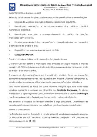 Prof. Vicente Camillo www.estrategiaconcursos.com.br 24 de 135
CONHECIMENTOS ESPECÍFICOS P/ BANCO DA AMAZÔNIA (TÉCNICO BANCÁRIO)
TEORIA E QUESTÕES COMENTADAS
AULA 00 – PROF. VICENTE CAMILLO
Evidentemente, é bastante coisa!
Antes de detalhar suas funções, podemos resumi-las para facilitar a memorização:
i. Emissão de Moeda e execução dos serviços de meio circulante.
ii. Formulação, execução, e acompanhamento das políticas cambial,
monetária e creditícia.
iii. Formulação, execução e acompanhamento da política de relações
financeiras com o exterior.
iv. Recebimento de depósitos compulsórios e voluntários dos bancos comerciais
e concessão de crédito a eles.
v. Depositário das reservas internacionais do País.
• EMISSOR DE MOEDA
Esta é a primeira e, talvez, mais conhecida função do Bacen.
O Banco Central detém o monopólio das emissões de papel-moeda e moeda
metálica. O CMN estabelece os limite e diretrizes para a emissão, mas quem emite
os “Reais” é o Banco Central.
A moeda é algo necessário e sua importância, intuitiva. Todas as transações
econômicas realizadas no País são liquidadas em moeda. Quando compramos ou
vendemos bens e serviços, utilizamos moeda para pagar/receber estes bens.
Seria muito estranho se fosse de outra maneira. Imagine que este curso fosse
vendido mediante a entrega de alimentos ao Estratégia Concursos. Os alunos
interessados a aprovação do Concurso trariam alimentos até a sede do Estratégia,
que forneceria as aulas. Seria algo extremamente custoso e ineficiente.
No entanto, o excesso de moeda também é algo prejudicial. Quantidade de
moeda superior à necessidade dos indivíduos geralmente provoca inflação.
Vamos a um exemplo.
No Brasil existe apenas 1 produto a venda (pipoca), vendido pelo próprio governo.
Os habitantes do País, tendo ao todo R$ 1.000,00, compram 1 mil unidades de
pipoca ao preço de R$ 1,00.
00000000000 - DEMO
 