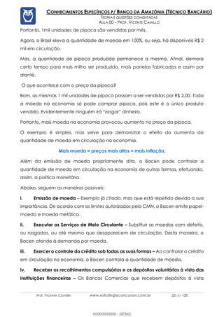 Prof. Vicente Camillo www.estrategiaconcursos.com.br 25 de 135
CONHECIMENTOS ESPECÍFICOS P/ BANCO DA AMAZÔNIA (TÉCNICO BANCÁRIO)
TEORIA E QUESTÕES COMENTADAS
AULA 00 – PROF. VICENTE CAMILLO
Portanto, 1mil unidades de pipoca são vendidas por mês.
Agora, o Brasil eleva a quantidade de moeda em 100%, ou seja, há disponíveis R$ 2
mil em circulação.
Mas, a quantidade de pipoca produzida permanece a mesma. Afinal, demora
certo tempo para mais milho ser produzido, mais panelas fabricadas e assim por
diante.
O que acontece com o preço da pipoca?
Bom, as mesmas 1 mil unidades de pipoca passam a ser vendidas por R$ 2,00. Toda
a moeda na economia só pode comprar pipoca, pois este é o único produto
vendido. Evidentemente ninguém irá “rasgar” dinheiro.
Portanto, mais moeda na economia provocou aumento no preço da pipoca.
O exemplo é simples, mas serve para demonstrar o efeito do aumento da
quantidade de moeda em circulação na economia.
Mais moeda = preços mais altos = mais inflação.
Além da emissão de moeda propriamente dita, o Bacen pode controlar a
quantidade de moeda em circulação na economia de outras formas, efetuando,
assim, a política monetária.
Abaixo, seguem as maneiras possíveis:
i. Emissão de moeda – Exemplo já citado, mas que está repetido devido a sua
importância. De acordo com os limites autorizados pelo CMN, o Bacen emite papel-
moeda e moeda metálica.
ii. Executar os Serviços de Meio Circulante – Substituir as moedas com defeito,
ou rasgadas, ou até mesmo que desaparecem de circulação. Desta maneira, o
Bacen atende à demanda por moeda.
iii. Exercer o controle do crédito sob todas as suas formas – Ao controlar o crédito
em circulação na economia, o Bacen controla a quantidade de moeda.
iv. Receber os recolhimentos compulsórios e os depósitos voluntários à vista das
instituições financeiras – Os Bancos Comercias que recebem depósitos à vista
00000000000 - DEMO
 