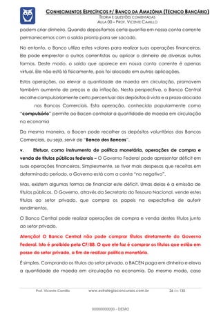 Prof. Vicente Camillo www.estrategiaconcursos.com.br 26 de 135
CONHECIMENTOS ESPECÍFICOS P/ BANCO DA AMAZÔNIA (TÉCNICO BANCÁRIO)
TEORIA E QUESTÕES COMENTADAS
AULA 00 – PROF. VICENTE CAMILLO
podem criar dinheiro. Quando depositamos certa quantia em nossa conta corrente
permanecemos com o saldo pronto para ser sacado.
No entanto, o Banco utiliza estes valores para realizar suas operações financeiras.
Ele pode emprestar a outros correntistas ou aplicar o dinheiro de diversas outras
formas. Deste modo, o saldo que aparece em nossa conta corrente é apenas
virtual. Ele não está lá fisicamente, pois foi alocado em outras aplicações.
Estas operações, ao elevar a quantidade de moeda em circulação, promovem
também aumento de preços e da inflação. Nesta perspectiva, o Banco Central
recolhe compulsoriamente certo percentual dos depósitos à vista e a prazo alocado
nos Bancos Comerciais. Esta operação, conhecida popularmente como
“compulsório” permite ao Bacen controlar a quantidade de moeda em circulação
na economia
Da mesma maneira, o Bacen pode recolher os depósitos voluntários dos Bancos
Comerciais, ou seja, servir de “Banco dos Bancos”.
v. Efetuar, como instrumento de política monetária, operações de compra e
venda de títulos públicos federais – O Governo Federal pode apresentar déficit em
suas operações financeiras. Simplesmente, se tiver mais despesas que receitas em
determinado período, o Governo está com a conta “no negativo”.
Mas, existem algumas formas de financiar este déficit. Umas delas é a emissão de
títulos públicos. O Governo, através da Secretaria do Tesouro Nacional, vende estes
títulos ao setor privado, que compra os papeis na expectativa de auferir
rendimentos.
O Banco Central pode realizar operações de compra e venda destes títulos junto
ao setor privado.
Atenção! O Banco Central não pode comprar títulos diretamente do Governo
Federal. Isto é proibido pela CF/88. O que ele faz é comprar os títulos que estão em
posse do setor privado, a fim de realizar política monetária.
É simples. Comprando os títulos do setor privado, o BACEN paga em dinheiro e eleva
a quantidade de moeda em circulação na economia. Do mesmo modo, caso
00000000000 - DEMO
 