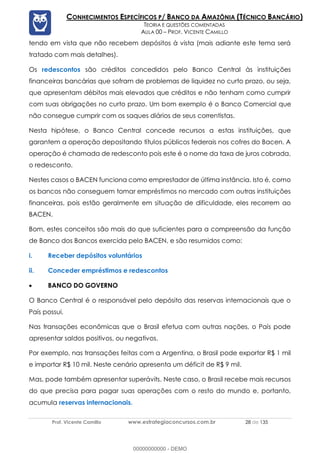 Prof. Vicente Camillo www.estrategiaconcursos.com.br 28 de 135
CONHECIMENTOS ESPECÍFICOS P/ BANCO DA AMAZÔNIA (TÉCNICO BANCÁRIO)
TEORIA E QUESTÕES COMENTADAS
AULA 00 – PROF. VICENTE CAMILLO
tendo em vista que não recebem depósitos à vista (mais adiante este tema será
tratado com mais detalhes).
Os redescontos são créditos concedidos pelo Banco Central às instituições
financeiras bancárias que sofram de problemas de liquidez no curto prazo, ou seja,
que apresentam débitos mais elevados que créditos e não tenham como cumprir
com suas obrigações no curto prazo. Um bom exemplo é o Banco Comercial que
não consegue cumprir com os saques diários de seus correntistas.
Nesta hipótese, o Banco Central concede recursos a estas instituições, que
garantem a operação depositando títulos públicos federais nos cofres do Bacen. A
operação é chamada de redesconto pois este é o nome da taxa de juros cobrada,
o redesconto.
Nestes casos o BACEN funciona como emprestador de última instância. Isto é, como
os bancos não conseguem tomar empréstimos no mercado com outras instituições
financeiras, pois estão geralmente em situação de dificuldade, eles recorrem ao
BACEN.
Bom, estes conceitos são mais do que suficientes para a compreensão da função
de Banco dos Bancos exercida pelo BACEN, e são resumidos como:
i. Receber depósitos voluntários
ii. Conceder empréstimos e redescontos
• BANCO DO GOVERNO
O Banco Central é o responsável pelo depósito das reservas internacionais que o
País possui.
Nas transações econômicas que o Brasil efetua com outras nações, o País pode
apresentar saldos positivos, ou negativos.
Por exemplo, nas transações feitas com a Argentina, o Brasil pode exportar R$ 1 mil
e importar R$ 10 mil. Neste cenário apresenta um déficit de R$ 9 mil.
Mas, pode também apresentar superávits. Neste caso, o Brasil recebe mais recursos
do que precisa para pagar suas operações com o resto do mundo e, portanto,
acumula reservas internacionais.
00000000000 - DEMO
 