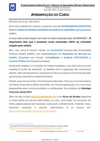 Prof. Vicente Camillo www.estrategiaconcursos.com.br 2 de 135
CONHECIMENTOS ESPECÍFICOS P/ BANCO DA AMAZÔNIA (TÉCNICO BANCÁRIO)
TEORIA E QUESTÕES COMENTADAS
AULA 00 – PROF. VICENTE CAMILLO
APRESENTAÇÃO DO CURSO
Estimado aluno (a), tudo bem?
Fico muito satisfeito em ministrar o presente curso de CONHECIMENTOS ESPECÍFICOS
PARA O CARGO DE TÉCNICO BANCÁRIO DO BANCO DA AMAZÔNIA (até ponto 8 do
edital1).
O curso está sendo lançado com base no edital publicado pela CESGRANRIO2
. (É
importante citar que o presente curso contempla 100% do conteúdo
exigido pelo edital).
Bom, meu nome é Vicente Camillo, sou Economista formado pela Universidade
Estadual Paulista (UNESP), com especializações em Regulação do Mercado de
Capitais (Columbia Law School), Contabilidade e Auditoria (FIPECAFI/USP) e
Carreiras Públicas (Anhanguera/Uniderp).
Atualmente trabalho na Comissão de Valores Mobiliários, cuja sede (meu local de
trabalho) é no Rio de Janeiro/RJ. Lá trabalho com a regulação das companhias
abertas, além de representar a autarquia em fóruns nacionais e internacionais sobre
governança corporativa e desenvolvimento.
Ministro aulas de Economia, Conhecimentos Bancários, Estrutura e Funcionamento
do Sistema Financeiro e Direito Societário, em nível de graduação, em cursos livres
preparatórios para concursos públicos e certificações. Sou professor do Estratégia
Concursos desde 2013!
Além do meu e-mail vdalvocamillo@gmail.com e do Fórum de Dúvidas disponível
na área restrita aos alunos matriculados no curso, você pode me encontrar em
minha página pessoal do Facebook, onde posto, rotineiramente, materiais, dicas,
exercícios resolvidos e assuntos relacionados. É só acessar em:
https://www.facebook.com/profvicentecamillo.
1 O ponto 9 (Técnica de Vendas e CDC) foi lançando em cursos a parte.
2http://www.cesgranrio.org.br/pdf/basa0118/basa0118_edital.zip
00000000000 - DEMO
 