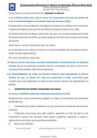 Prof. Vicente Camillo www.estrategiaconcursos.com.br 29 de 135
CONHECIMENTOS ESPECÍFICOS P/ BANCO DA AMAZÔNIA (TÉCNICO BANCÁRIO)
TEORIA E QUESTÕES COMENTADAS
AULA 00 – PROF. VICENTE CAMILLO
O que fazer com estas reservas? Ora, depositar no Bacen!
A Lei 4.595/64 define que o Bacen deve ser o depositário das reservas oficiais de
ouro e moeda estrangeira e de Direitos Especiais de Saque (DES).
É exatamente o que acabamos de explicar. As reservas se dividem em 3 maneiras:
moeda estrangeira (comumente em dólar dos Estados Unidos) ouro e DES.
Os Direitos Especiais de Saque nada mais são que uma moeda criada pelo Fundo
Monetário Internacional (FMI), que serve para ser trocada entre os Bancos Centrais
dos países.
Neste tópico, ainda é necessário fazer um alerta.
As transações entre o Banco Central e o Governo Federal são limitadas e devem
seguir diversos regulamentos.
Em suma, precisamos saber que:
i.O Banco Central não pode conceder empréstimos e financiamentos ao Governo
Central. Isto já foi explicado quando citamos a proibição do Banco Central em
comprar títulos emitidos pelo Tesouro Nacional.
ii.As disponibilidades de caixa do Governo Federal serão depositadas no Banco
Central. Ou seja, os valores em caixa que pertencem à União, reservados para
cumprir com suas obrigações ou para simples reserva, devem ser depositados no
BACEN.
• SUPERVISÃO DO SISTEMA FINANCEIRO NACIONAL
Vimos que o BACEN é parte das Instituições Supervisoras do SFN.
Evidentemente, deve supervisionar alguém, ou algo. As instituições sob supervisão
do BACEN são:
i. Instituições que captam depósitos à vista. Os Bancos Comerciais são o melhor
exemplo.
ii. Instituições financeiras que não captam depósitos à vista. Os Bancos de
Investimento servem de exemplo: eles atuam captando depósitos a prazo e
aplicando-os em títulos das mais diversas espécies.
iii. Bancos de Câmbio
00000000000 - DEMO
 